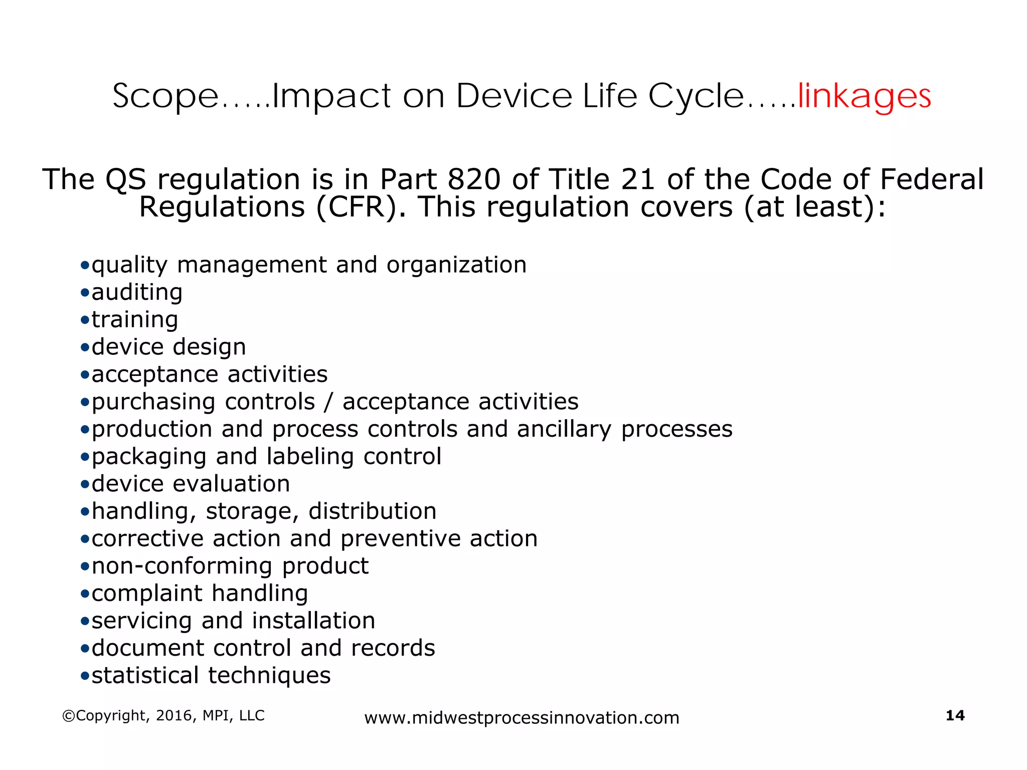 ©Copyright, 2016, MPI, LLC www.midwestprocessinnovation.com 14
Scope…..Impact on Device Life Cycle…..linkages
The QS regulation is in Part 820 of Title 21 of the Code of Federal
Regulations (CFR). This regulation covers (at least):
•quality management and organization
•auditing
•training
•device design
•acceptance activities
•purchasing controls / acceptance activities
•production and process controls and ancillary processes
•packaging and labeling control
•device evaluation
•handling, storage, distribution
•corrective action and preventive action
•non-conforming product
•complaint handling
•servicing and installation
•document control and records
•statistical techniques
 