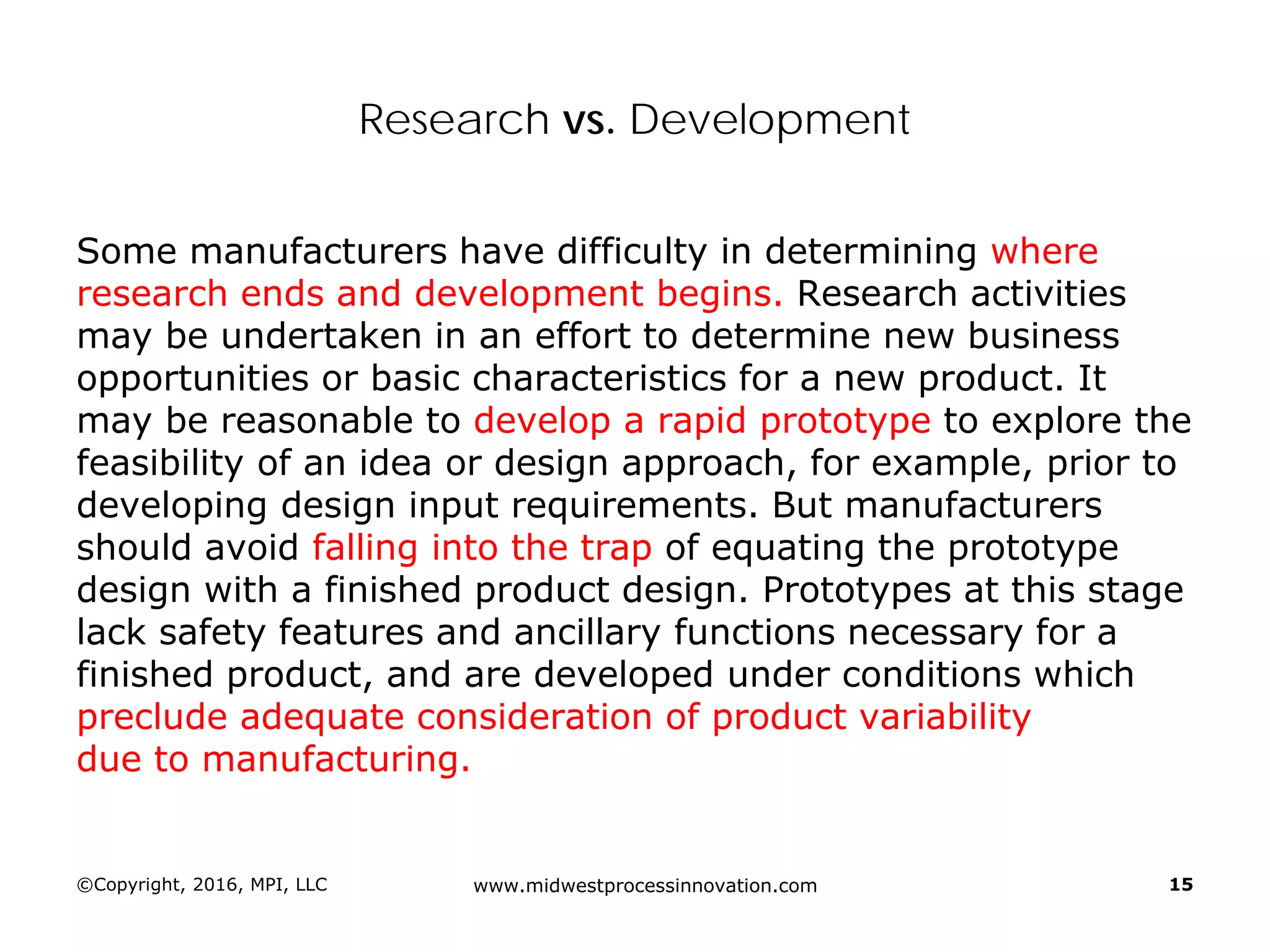Research vs. Development
Some manufacturers have difficulty in determining where
research ends and development begins. Research activities
may be undertaken in an effort to determine new business
opportunities or basic characteristics for a new product. It
may be reasonable to develop a rapid prototype to explore the
feasibility of an idea or design approach, for example, prior to
developing design input requirements. But manufacturers
should avoid falling into the trap of equating the prototype
design with a finished product design. Prototypes at this stage
lack safety features and ancillary functions necessary for a
finished product, and are developed under conditions which
preclude adequate consideration of product variability
due to manufacturing.
©Copyright, 2016, MPI, LLC www.midwestprocessinnovation.com 15
 