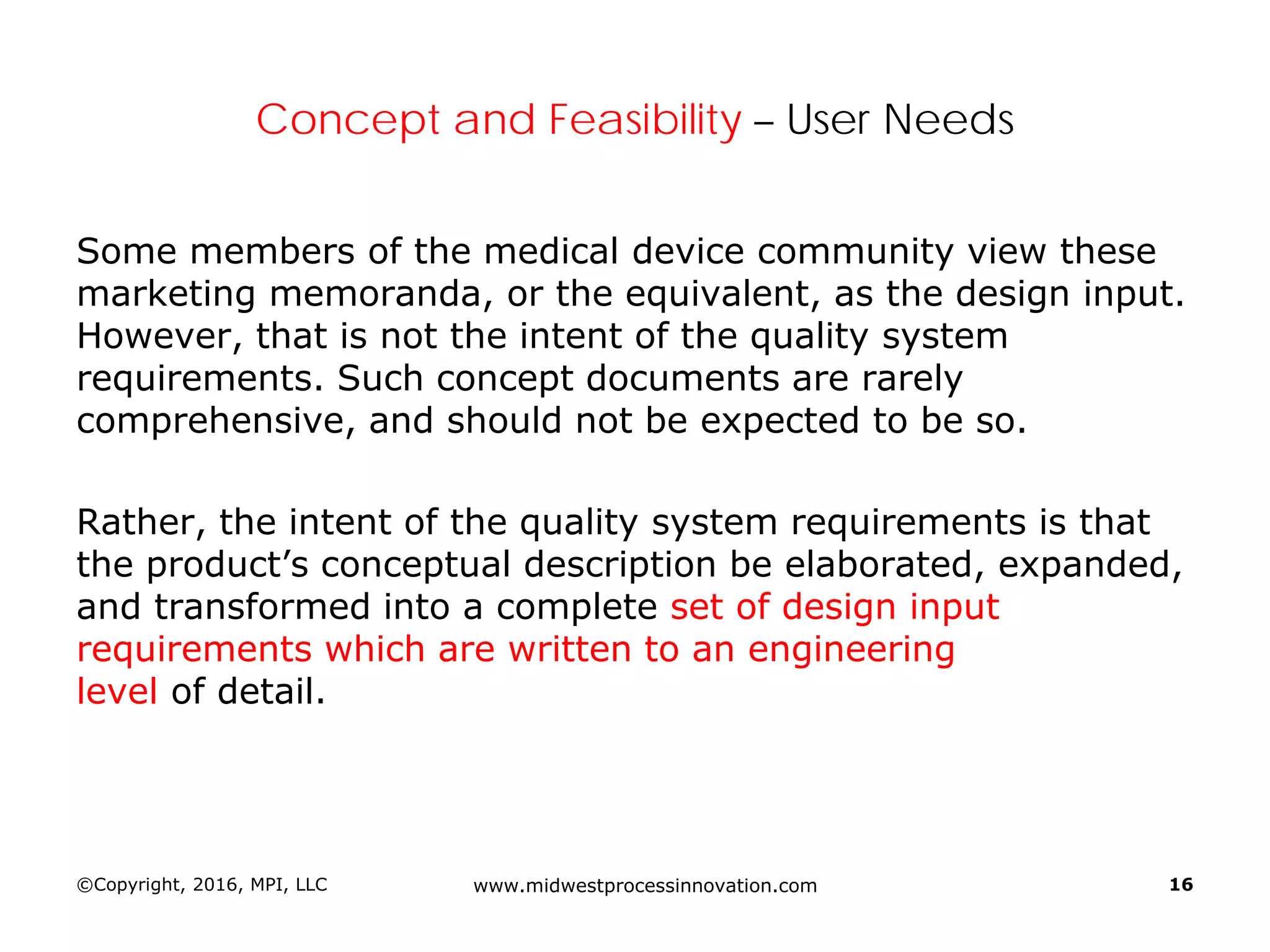 Concept and Feasibility – User Needs
Some members of the medical device community view these
marketing memoranda, or the equivalent, as the design input.
However, that is not the intent of the quality system
requirements. Such concept documents are rarely
comprehensive, and should not be expected to be so.
Rather, the intent of the quality system requirements is that
the product’s conceptual description be elaborated, expanded,
and transformed into a complete set of design input
requirements which are written to an engineering
level of detail.
©Copyright, 2016, MPI, LLC www.midwestprocessinnovation.com 16
 