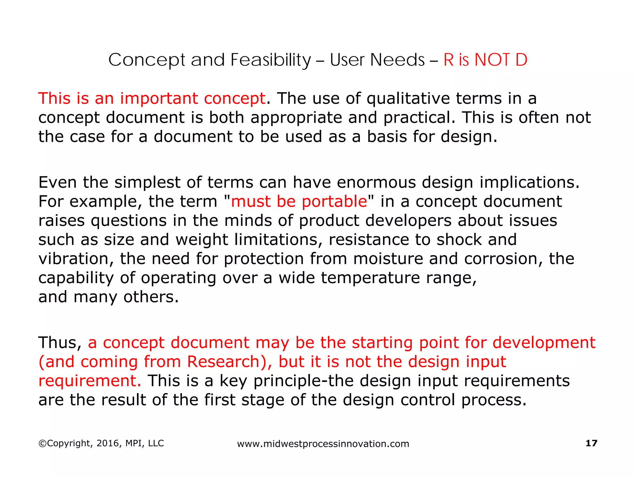 Concept and Feasibility – User Needs – R is NOT D
This is an important concept. The use of qualitative terms in a
concept document is both appropriate and practical. This is often not
the case for a document to be used as a basis for design.
Even the simplest of terms can have enormous design implications.
For example, the term "must be portable" in a concept document
raises questions in the minds of product developers about issues
such as size and weight limitations, resistance to shock and
vibration, the need for protection from moisture and corrosion, the
capability of operating over a wide temperature range,
and many others.
Thus, a concept document may be the starting point for development
(and coming from Research), but it is not the design input
requirement. This is a key principle-the design input requirements
are the result of the first stage of the design control process.
©Copyright, 2016, MPI, LLC www.midwestprocessinnovation.com 17
 