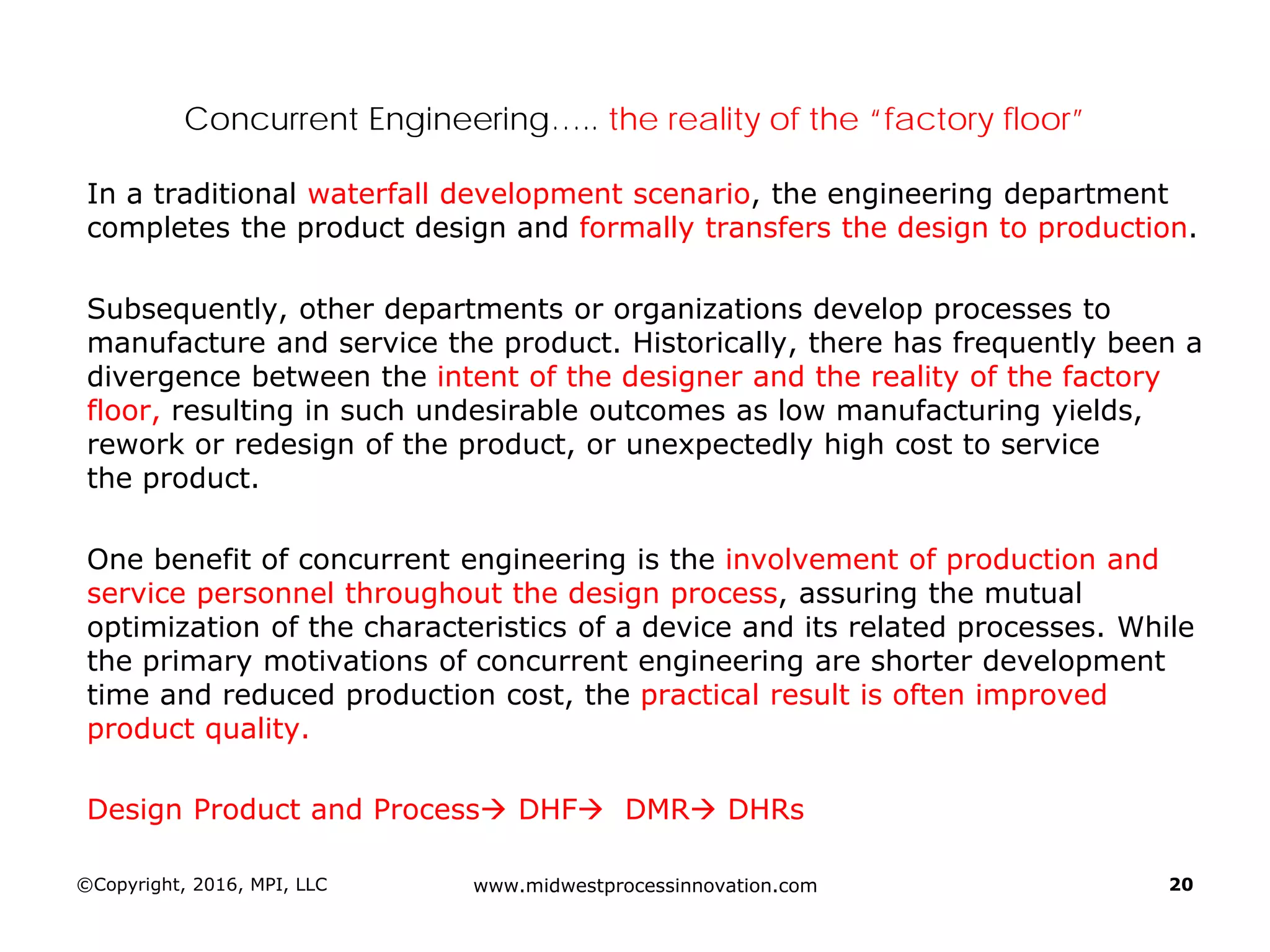 Concurrent Engineering….. the reality of the “factory floor”
In a traditional waterfall development scenario, the engineering department
completes the product design and formally transfers the design to production.
Subsequently, other departments or organizations develop processes to
manufacture and service the product. Historically, there has frequently been a
divergence between the intent of the designer and the reality of the factory
floor, resulting in such undesirable outcomes as low manufacturing yields,
rework or redesign of the product, or unexpectedly high cost to service
the product.
One benefit of concurrent engineering is the involvement of production and
service personnel throughout the design process, assuring the mutual
optimization of the characteristics of a device and its related processes. While
the primary motivations of concurrent engineering are shorter development
time and reduced production cost, the practical result is often improved
product quality.
Design Product and Process DHF DMR DHRs
©Copyright, 2016, MPI, LLC www.midwestprocessinnovation.com 20
 
