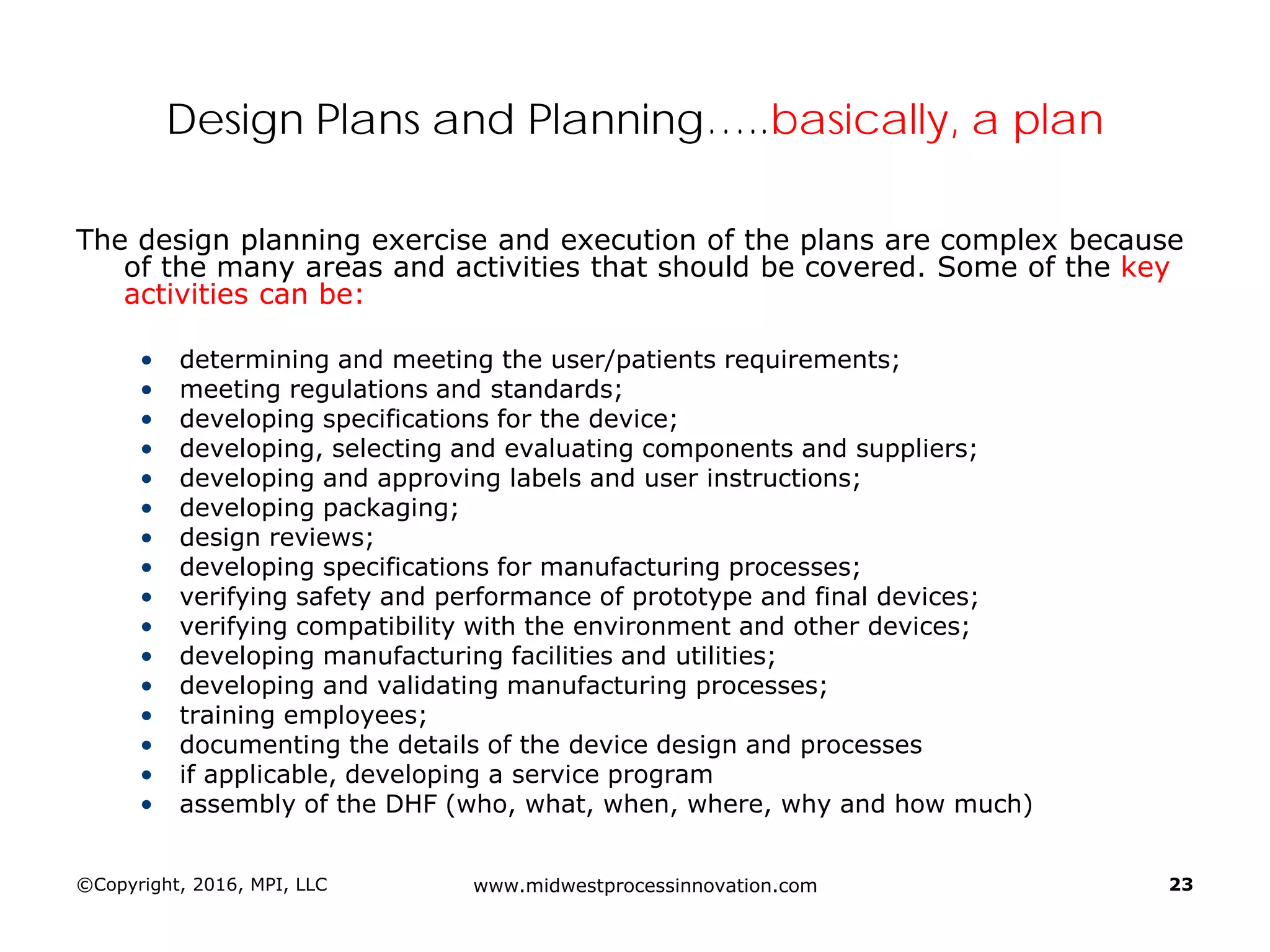 ©Copyright, 2016, MPI, LLC www.midwestprocessinnovation.com 23
Design Plans and Planning…..basically, a plan
The design planning exercise and execution of the plans are complex because
of the many areas and activities that should be covered. Some of the key
activities can be:
• determining and meeting the user/patients requirements;
• meeting regulations and standards;
• developing specifications for the device;
• developing, selecting and evaluating components and suppliers;
• developing and approving labels and user instructions;
• developing packaging;
• design reviews;
• developing specifications for manufacturing processes;
• verifying safety and performance of prototype and final devices;
• verifying compatibility with the environment and other devices;
• developing manufacturing facilities and utilities;
• developing and validating manufacturing processes;
• training employees;
• documenting the details of the device design and processes
• if applicable, developing a service program
• assembly of the DHF (who, what, when, where, why and how much)
 