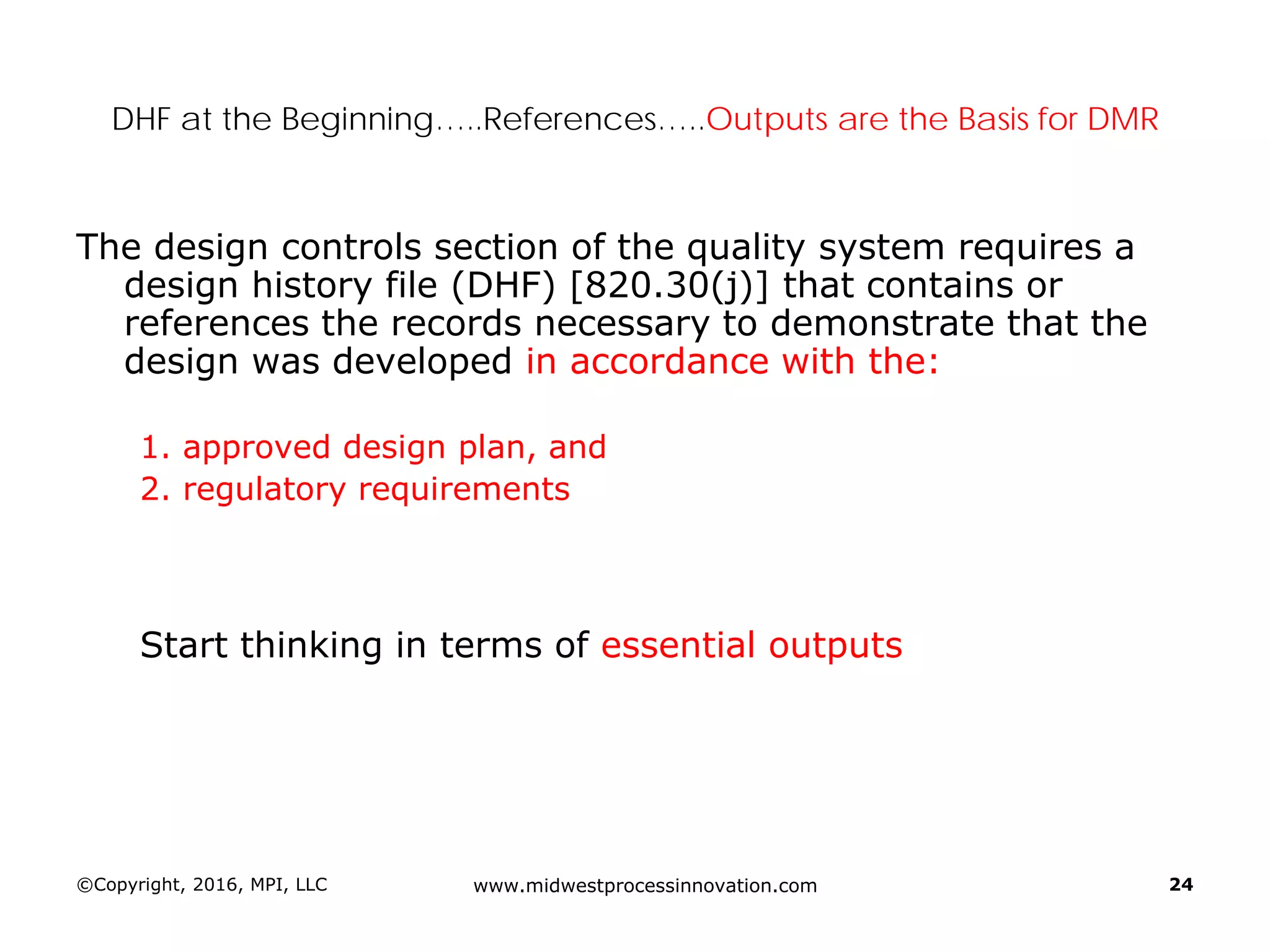 ©Copyright, 2016, MPI, LLC www.midwestprocessinnovation.com 24
DHF at the Beginning…..References…..Outputs are the Basis for DMR
The design controls section of the quality system requires a
design history file (DHF) [820.30(j)] that contains or
references the records necessary to demonstrate that the
design was developed in accordance with the:
1. approved design plan, and
2. regulatory requirements
Start thinking in terms of essential outputs
 