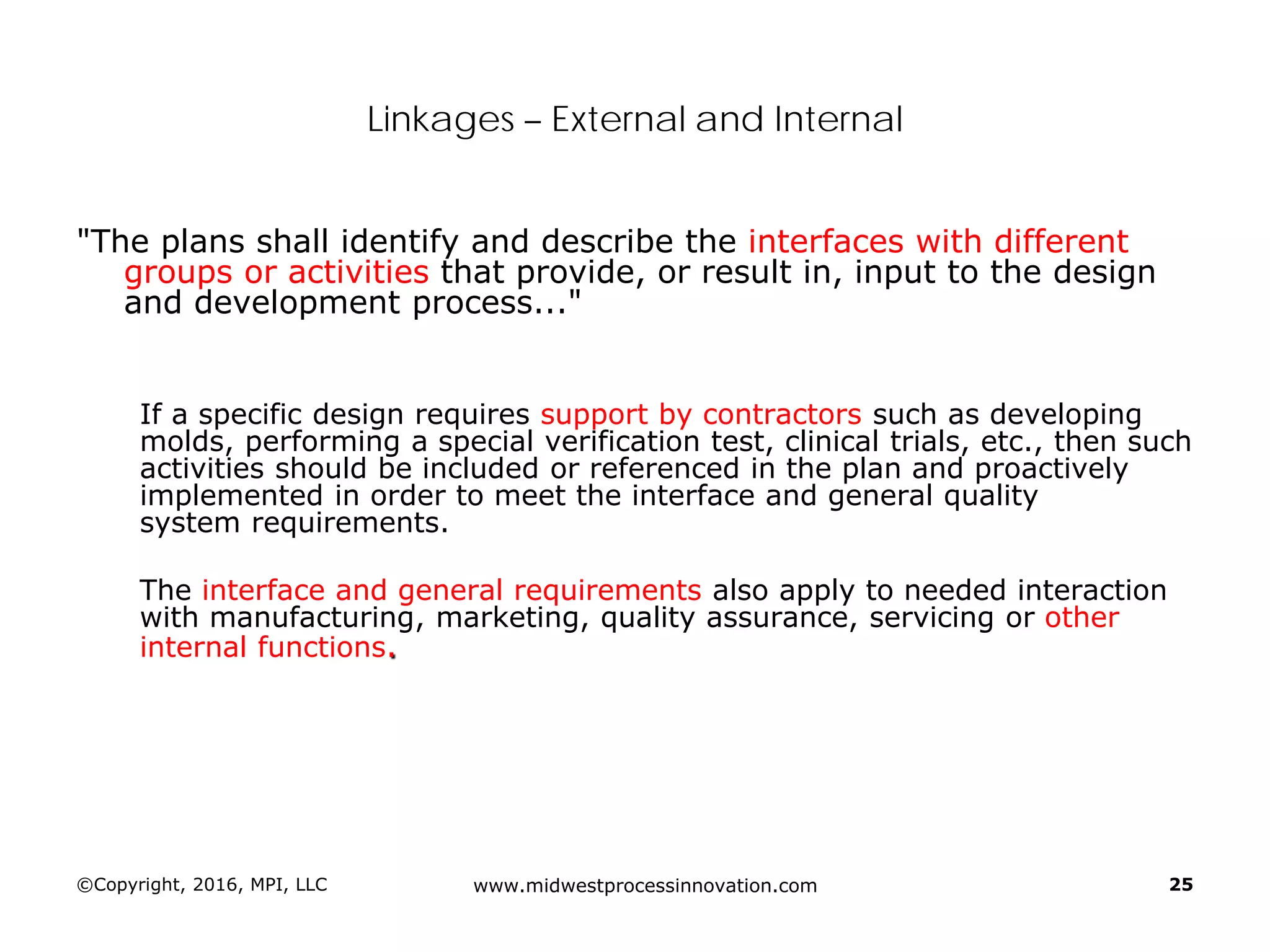 ©Copyright, 2016, MPI, LLC www.midwestprocessinnovation.com 25
Linkages – External and Internal
"The plans shall identify and describe the interfaces with different
groups or activities that provide, or result in, input to the design
and development process..."
If a specific design requires support by contractors such as developing
molds, performing a special verification test, clinical trials, etc., then such
activities should be included or referenced in the plan and proactively
implemented in order to meet the interface and general quality
system requirements.
The interface and general requirements also apply to needed interaction
with manufacturing, marketing, quality assurance, servicing or other
internal functions.
 