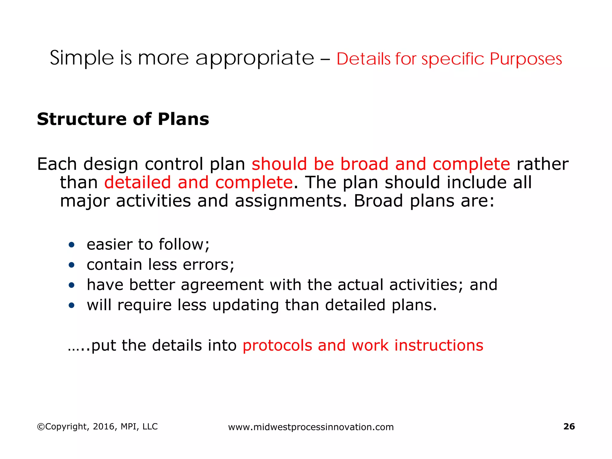©Copyright, 2016, MPI, LLC www.midwestprocessinnovation.com 26
Simple is more appropriate – Details for specific Purposes
Structure of Plans
Each design control plan should be broad and complete rather
than detailed and complete. The plan should include all
major activities and assignments. Broad plans are:
• easier to follow;
• contain less errors;
• have better agreement with the actual activities; and
• will require less updating than detailed plans.
…..put the details into protocols and work instructions
 