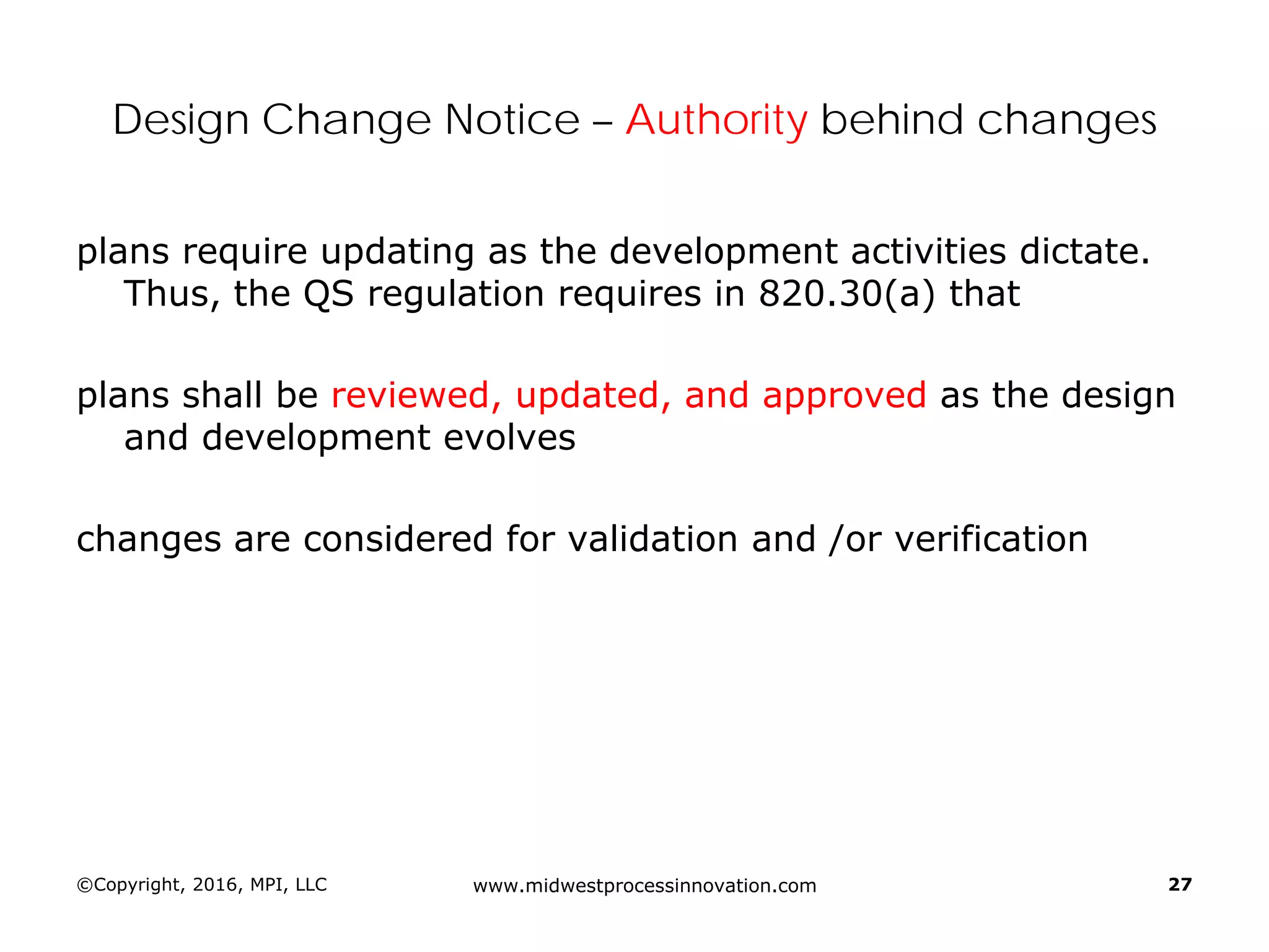 ©Copyright, 2016, MPI, LLC www.midwestprocessinnovation.com 27
Design Change Notice – Authority behind changes
plans require updating as the development activities dictate.
Thus, the QS regulation requires in 820.30(a) that
plans shall be reviewed, updated, and approved as the design
and development evolves
changes are considered for validation and /or verification
 