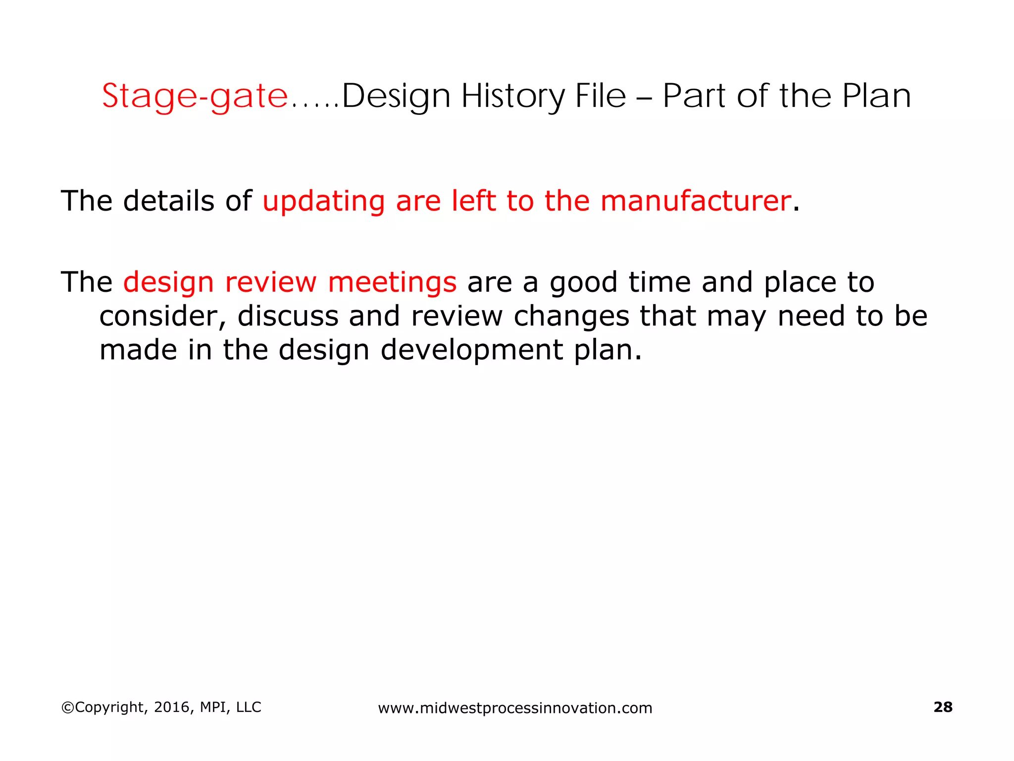 ©Copyright, 2016, MPI, LLC www.midwestprocessinnovation.com 28
Stage-gate…..Design History File – Part of the Plan
The details of updating are left to the manufacturer.
The design review meetings are a good time and place to
consider, discuss and review changes that may need to be
made in the design development plan.
 