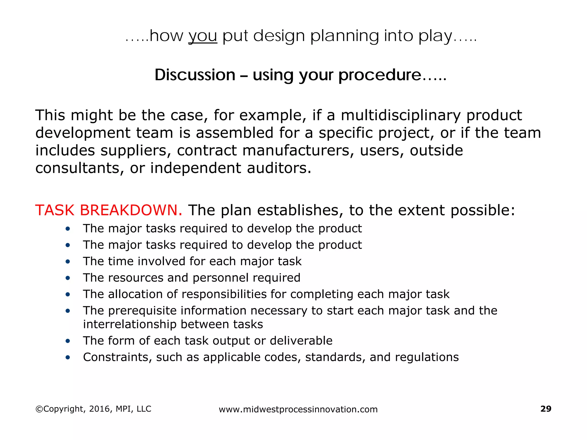 …..how you put design planning into play…..
Discussion – using your procedure…..
This might be the case, for example, if a multidisciplinary product
development team is assembled for a specific project, or if the team
includes suppliers, contract manufacturers, users, outside
consultants, or independent auditors.
TASK BREAKDOWN. The plan establishes, to the extent possible:
• The major tasks required to develop the product
• The major tasks required to develop the product
• The time involved for each major task
• The resources and personnel required
• The allocation of responsibilities for completing each major task
• The prerequisite information necessary to start each major task and the
interrelationship between tasks
• The form of each task output or deliverable
• Constraints, such as applicable codes, standards, and regulations
©Copyright, 2016, MPI, LLC www.midwestprocessinnovation.com 29
 