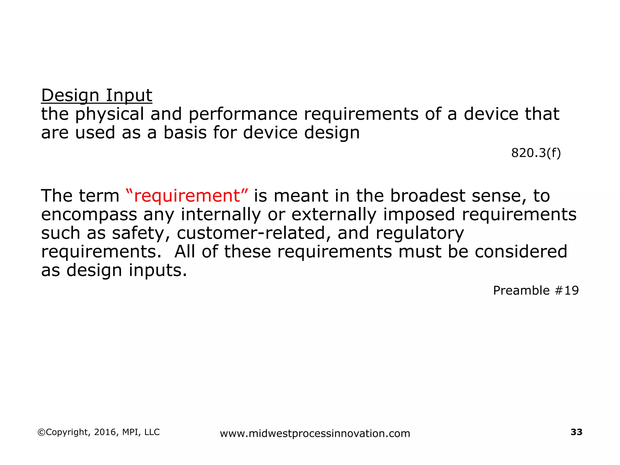 Design Input
the physical and performance requirements of a device that
are used as a basis for device design
820.3(f)
The term “requirement” is meant in the broadest sense, to
encompass any internally or externally imposed requirements
such as safety, customer-related, and regulatory
requirements. All of these requirements must be considered
as design inputs.
Preamble #19
©Copyright, 2016, MPI, LLC www.midwestprocessinnovation.com 33
 