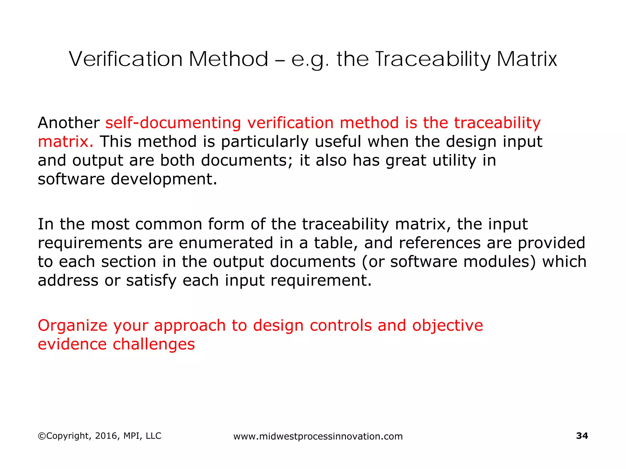 Verification Method – e.g. the Traceability Matrix
Another self-documenting verification method is the traceability
matrix. This method is particularly useful when the design input
and output are both documents; it also has great utility in
software development.
In the most common form of the traceability matrix, the input
requirements are enumerated in a table, and references are provided
to each section in the output documents (or software modules) which
address or satisfy each input requirement.
Organize your approach to design controls and objective
evidence challenges
©Copyright, 2016, MPI, LLC www.midwestprocessinnovation.com 34
 