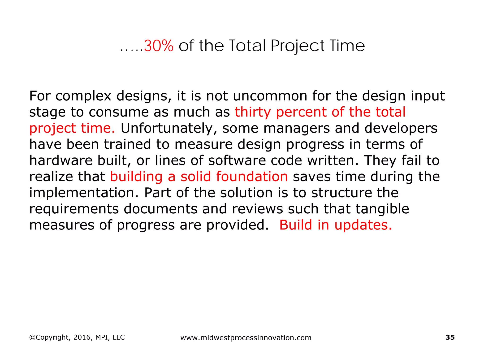 …..30% of the Total Project Time
For complex designs, it is not uncommon for the design input
stage to consume as much as thirty percent of the total
project time. Unfortunately, some managers and developers
have been trained to measure design progress in terms of
hardware built, or lines of software code written. They fail to
realize that building a solid foundation saves time during the
implementation. Part of the solution is to structure the
requirements documents and reviews such that tangible
measures of progress are provided. Build in updates.
©Copyright, 2016, MPI, LLC www.midwestprocessinnovation.com 35
 