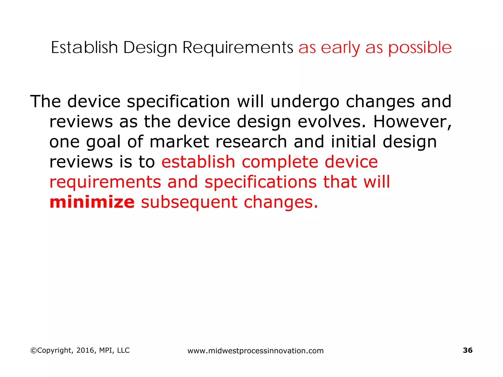 ©Copyright, 2016, MPI, LLC www.midwestprocessinnovation.com 36
Establish Design Requirements as early as possible
The device specification will undergo changes and
reviews as the device design evolves. However,
one goal of market research and initial design
reviews is to establish complete device
requirements and specifications that will
minimize subsequent changes.
 