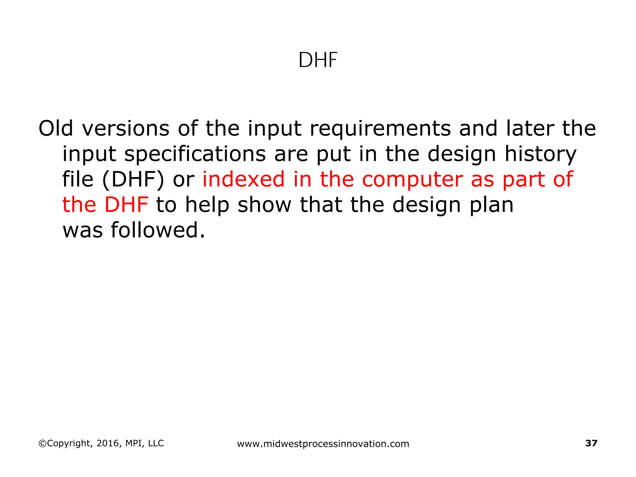 ©Copyright, 2016, MPI, LLC www.midwestprocessinnovation.com 37
DHF
Old versions of the input requirements and later the
input specifications are put in the design history
file (DHF) or indexed in the computer as part of
the DHF to help show that the design plan
was followed.
 