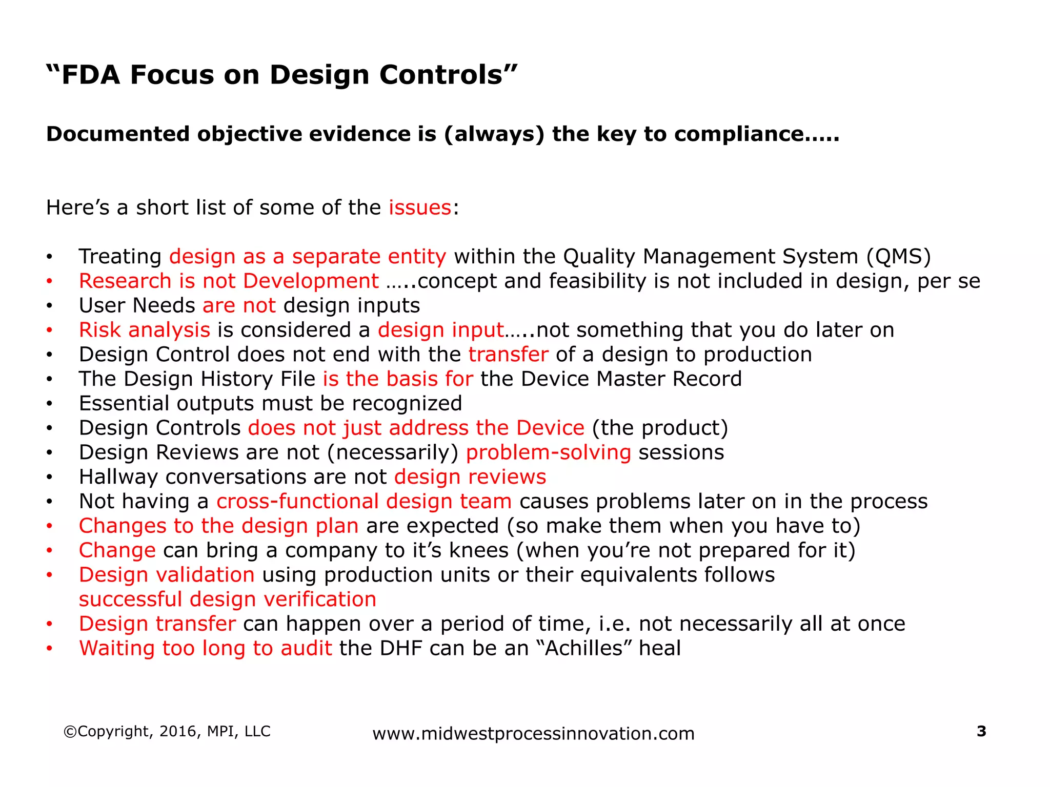 ©Copyright, 2016, MPI, LLC www.midwestprocessinnovation.com 3
“FDA Focus on Design Controls”
Documented objective evidence is (always) the key to compliance…..
Here’s a short list of some of the issues:
• Treating design as a separate entity within the Quality Management System (QMS)
• Research is not Development …..concept and feasibility is not included in design, per se
• User Needs are not design inputs
• Risk analysis is considered a design input…..not something that you do later on
• Design Control does not end with the transfer of a design to production
• The Design History File is the basis for the Device Master Record
• Essential outputs must be recognized
• Design Controls does not just address the Device (the product)
• Design Reviews are not (necessarily) problem-solving sessions
• Hallway conversations are not design reviews
• Not having a cross-functional design team causes problems later on in the process
• Changes to the design plan are expected (so make them when you have to)
• Change can bring a company to it’s knees (when you’re not prepared for it)
• Design validation using production units or their equivalents follows
successful design verification
• Design transfer can happen over a period of time, i.e. not necessarily all at once
• Waiting too long to audit the DHF can be an “Achilles” heal
 