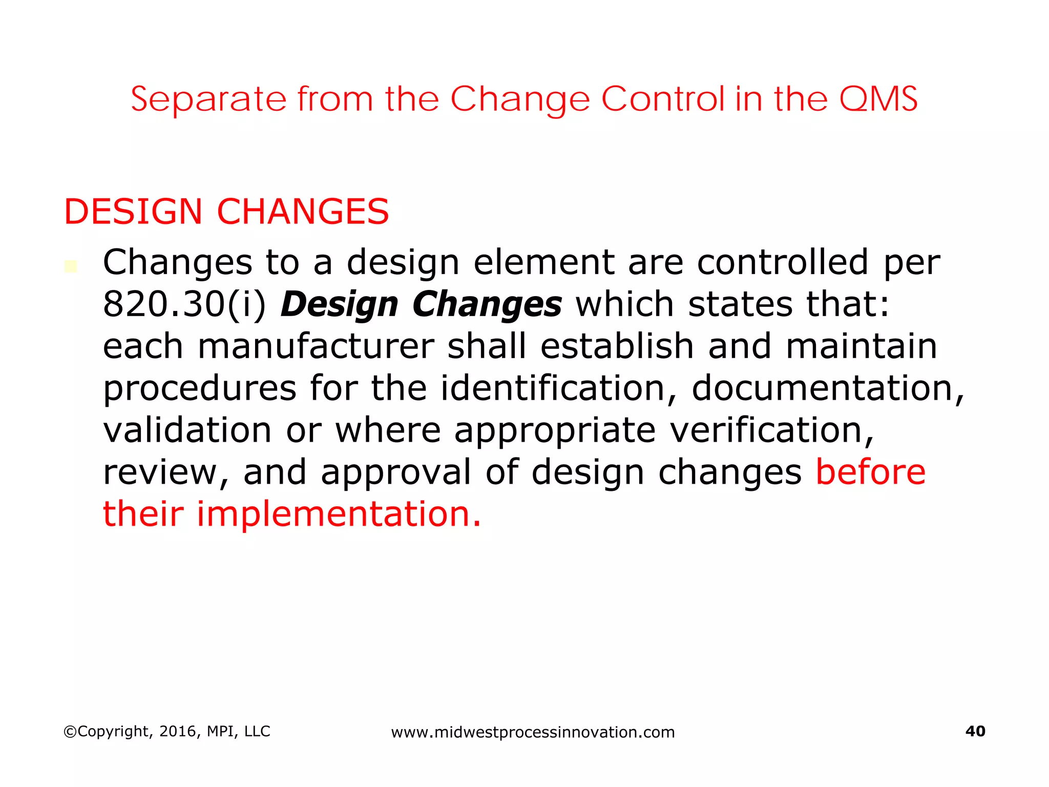 ©Copyright, 2016, MPI, LLC www.midwestprocessinnovation.com 40
Separate from the Change Control in the QMS
DESIGN CHANGES
 Changes to a design element are controlled per
820.30(i) Design Changes which states that:
each manufacturer shall establish and maintain
procedures for the identification, documentation,
validation or where appropriate verification,
review, and approval of design changes before
their implementation.
 