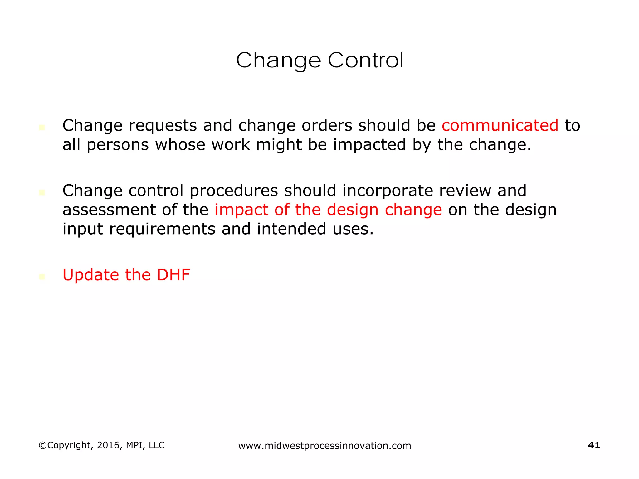 Change Control
 Change requests and change orders should be communicated to
all persons whose work might be impacted by the change.
 Change control procedures should incorporate review and
assessment of the impact of the design change on the design
input requirements and intended uses.
 Update the DHF
©Copyright, 2016, MPI, LLC www.midwestprocessinnovation.com 41
 