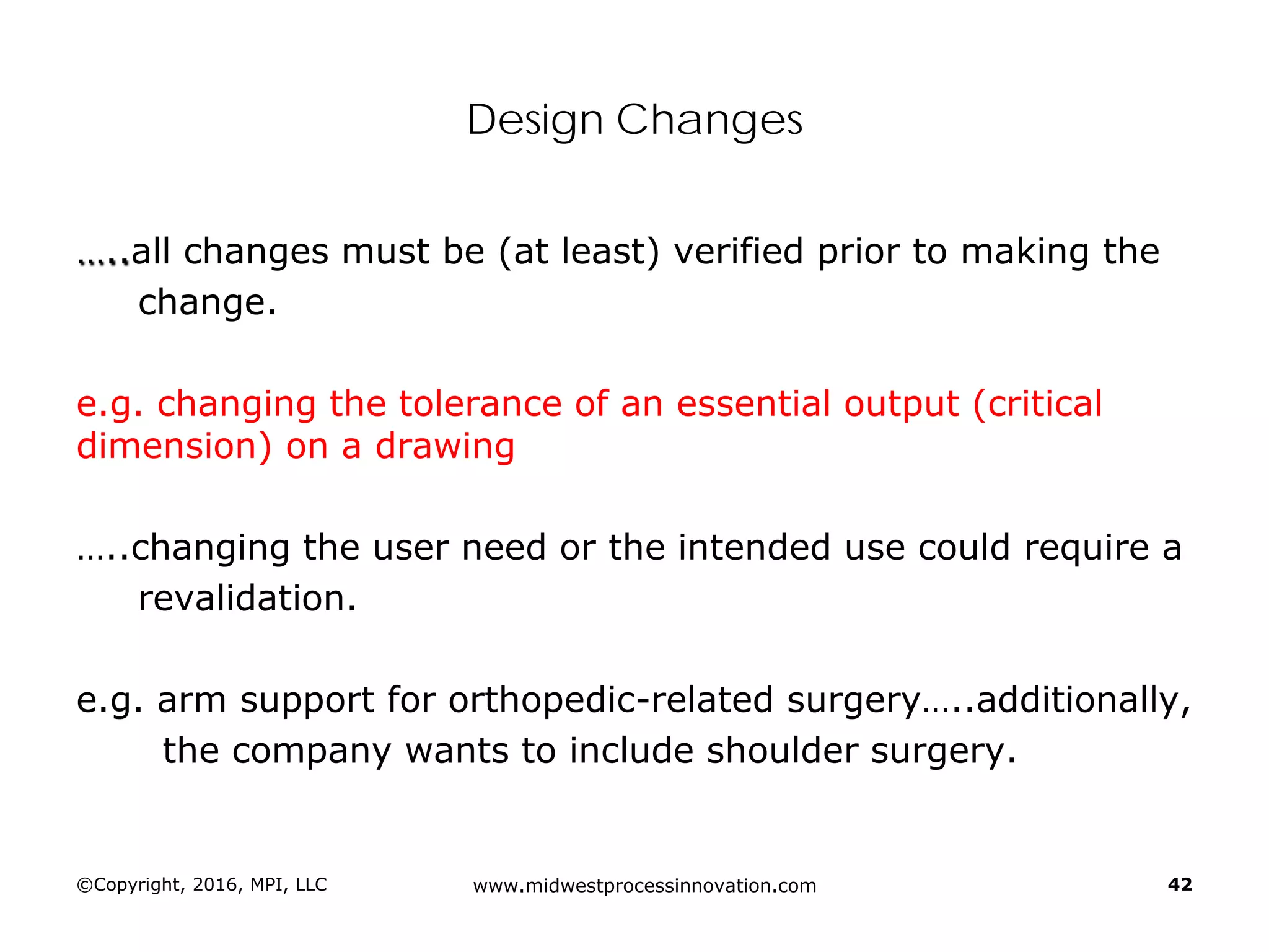 Design Changes
…..all changes must be (at least) verified prior to making the
change.
e.g. changing the tolerance of an essential output (critical
dimension) on a drawing
…..changing the user need or the intended use could require a
revalidation.
e.g. arm support for orthopedic-related surgery…..additionally,
the company wants to include shoulder surgery.
©Copyright, 2016, MPI, LLC www.midwestprocessinnovation.com 42
 