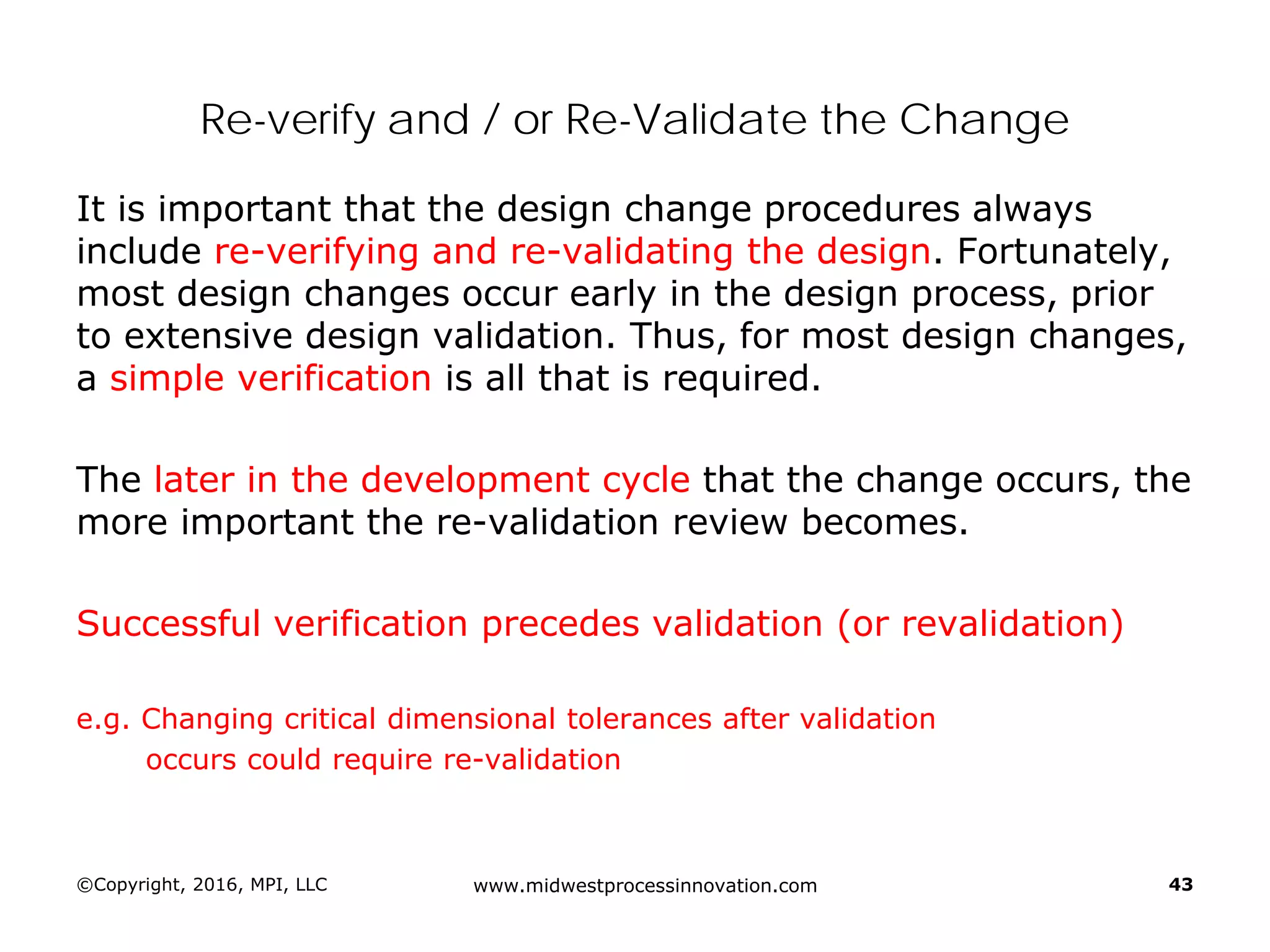 Re-verify and / or Re-Validate the Change
It is important that the design change procedures always
include re-verifying and re-validating the design. Fortunately,
most design changes occur early in the design process, prior
to extensive design validation. Thus, for most design changes,
a simple verification is all that is required.
The later in the development cycle that the change occurs, the
more important the re-validation review becomes.
Successful verification precedes validation (or revalidation)
e.g. Changing critical dimensional tolerances after validation
occurs could require re-validation
©Copyright, 2016, MPI, LLC www.midwestprocessinnovation.com 43
 