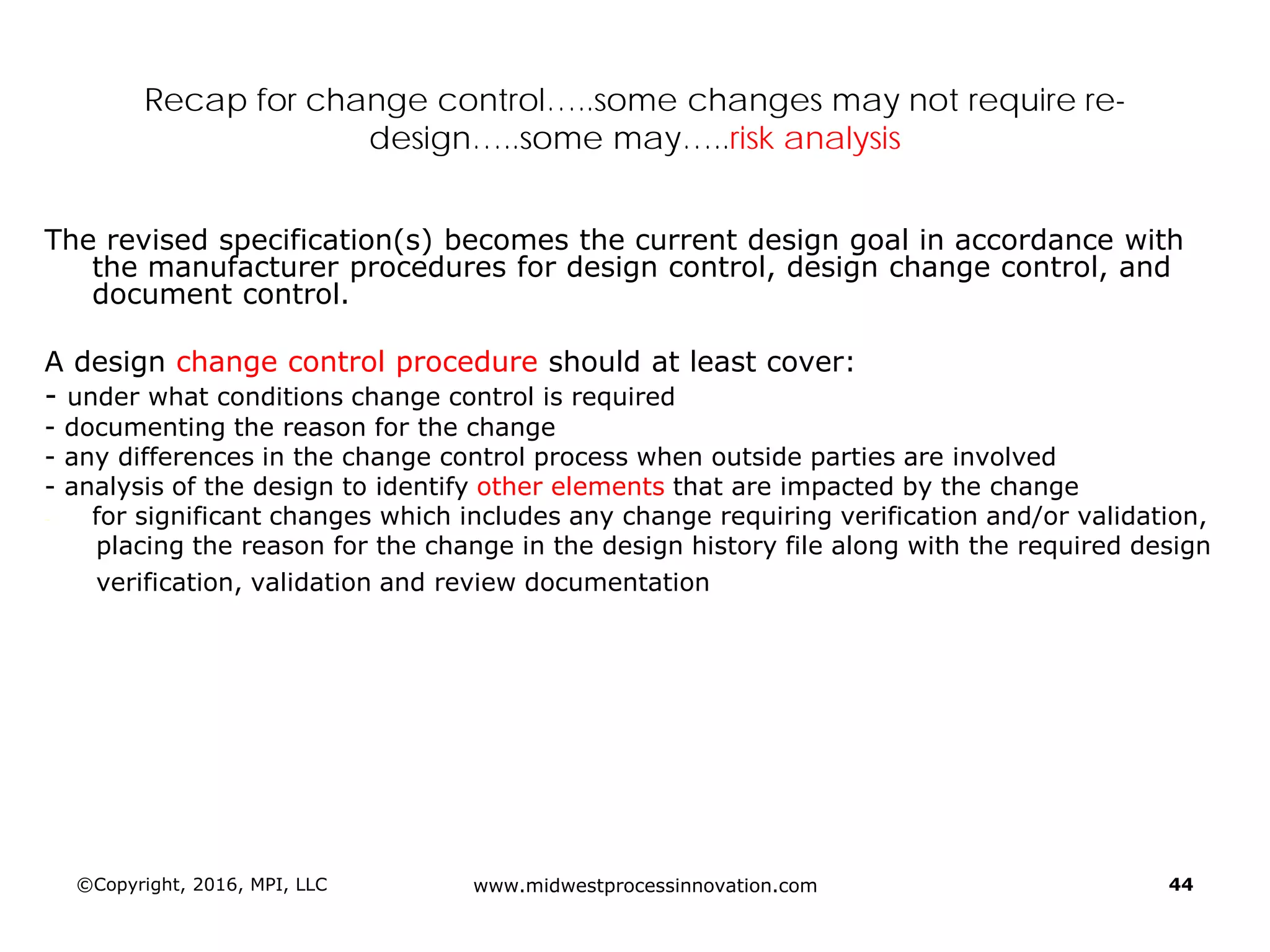 ©Copyright, 2016, MPI, LLC www.midwestprocessinnovation.com 44
Recap for change control…..some changes may not require re-
design…..some may…..risk analysis
The revised specification(s) becomes the current design goal in accordance with
the manufacturer procedures for design control, design change control, and
document control.
A design change control procedure should at least cover:
- under what conditions change control is required
- documenting the reason for the change
- any differences in the change control process when outside parties are involved
- analysis of the design to identify other elements that are impacted by the change
- for significant changes which includes any change requiring verification and/or validation,
placing the reason for the change in the design history file along with the required design
verification, validation and review documentation
 