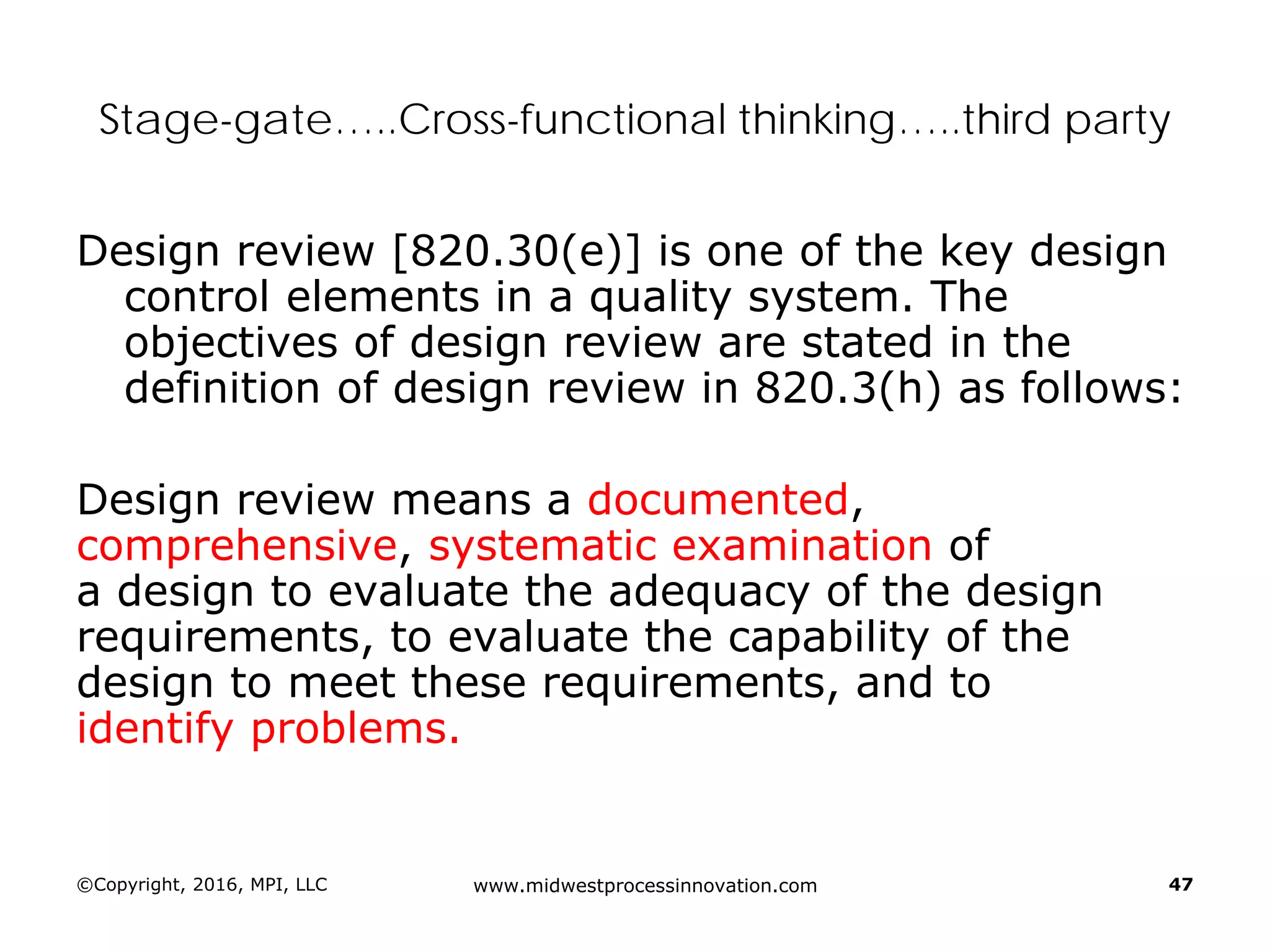 ©Copyright, 2016, MPI, LLC www.midwestprocessinnovation.com 47
Stage-gate…..Cross-functional thinking…..third party
Design review [820.30(e)] is one of the key design
control elements in a quality system. The
objectives of design review are stated in the
definition of design review in 820.3(h) as follows:
Design review means a documented,
comprehensive, systematic examination of
a design to evaluate the adequacy of the design
requirements, to evaluate the capability of the
design to meet these requirements, and to
identify problems.
 