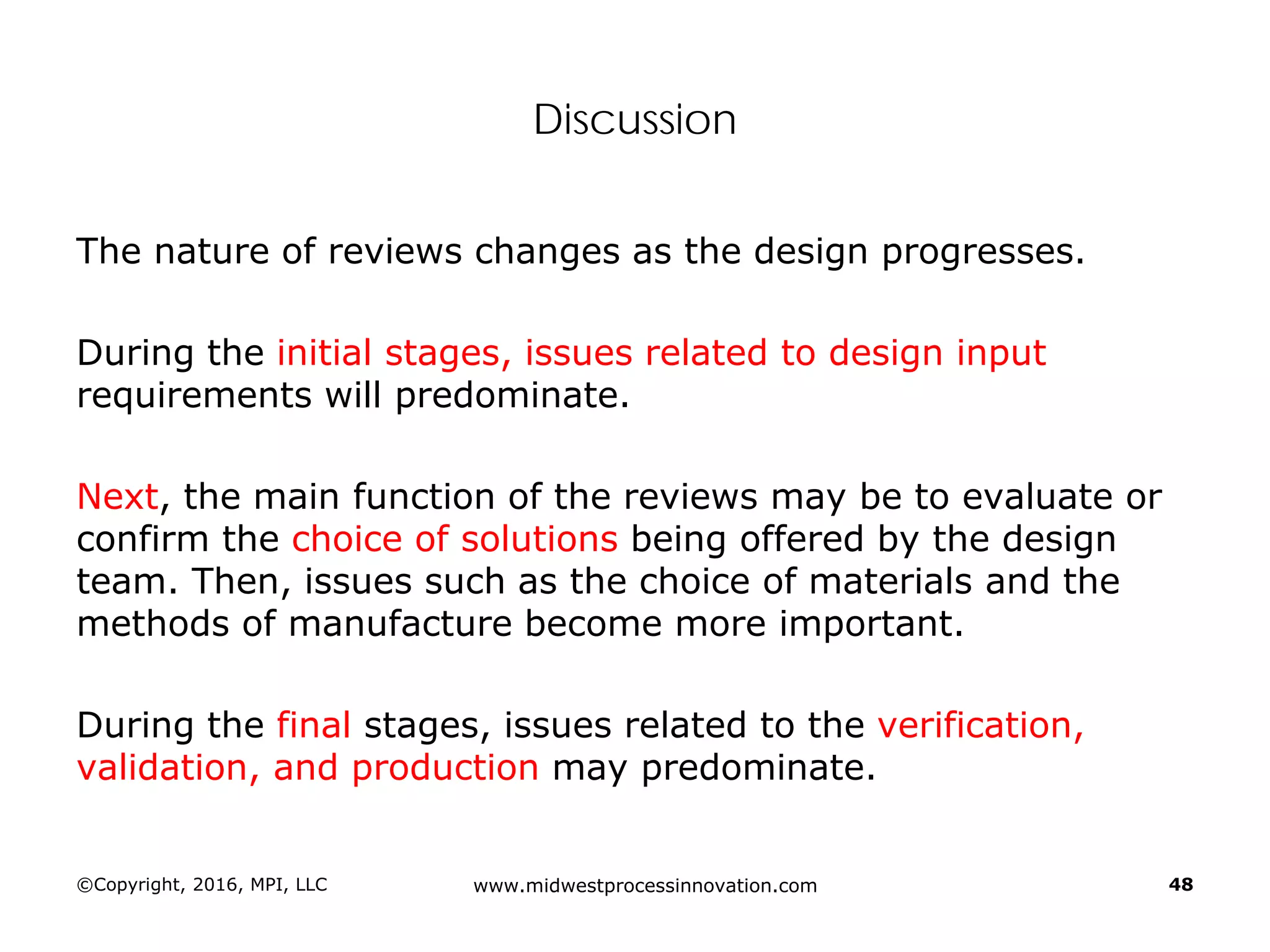 Discussion
The nature of reviews changes as the design progresses.
During the initial stages, issues related to design input
requirements will predominate.
Next, the main function of the reviews may be to evaluate or
confirm the choice of solutions being offered by the design
team. Then, issues such as the choice of materials and the
methods of manufacture become more important.
During the final stages, issues related to the verification,
validation, and production may predominate.
©Copyright, 2016, MPI, LLC www.midwestprocessinnovation.com 48
 