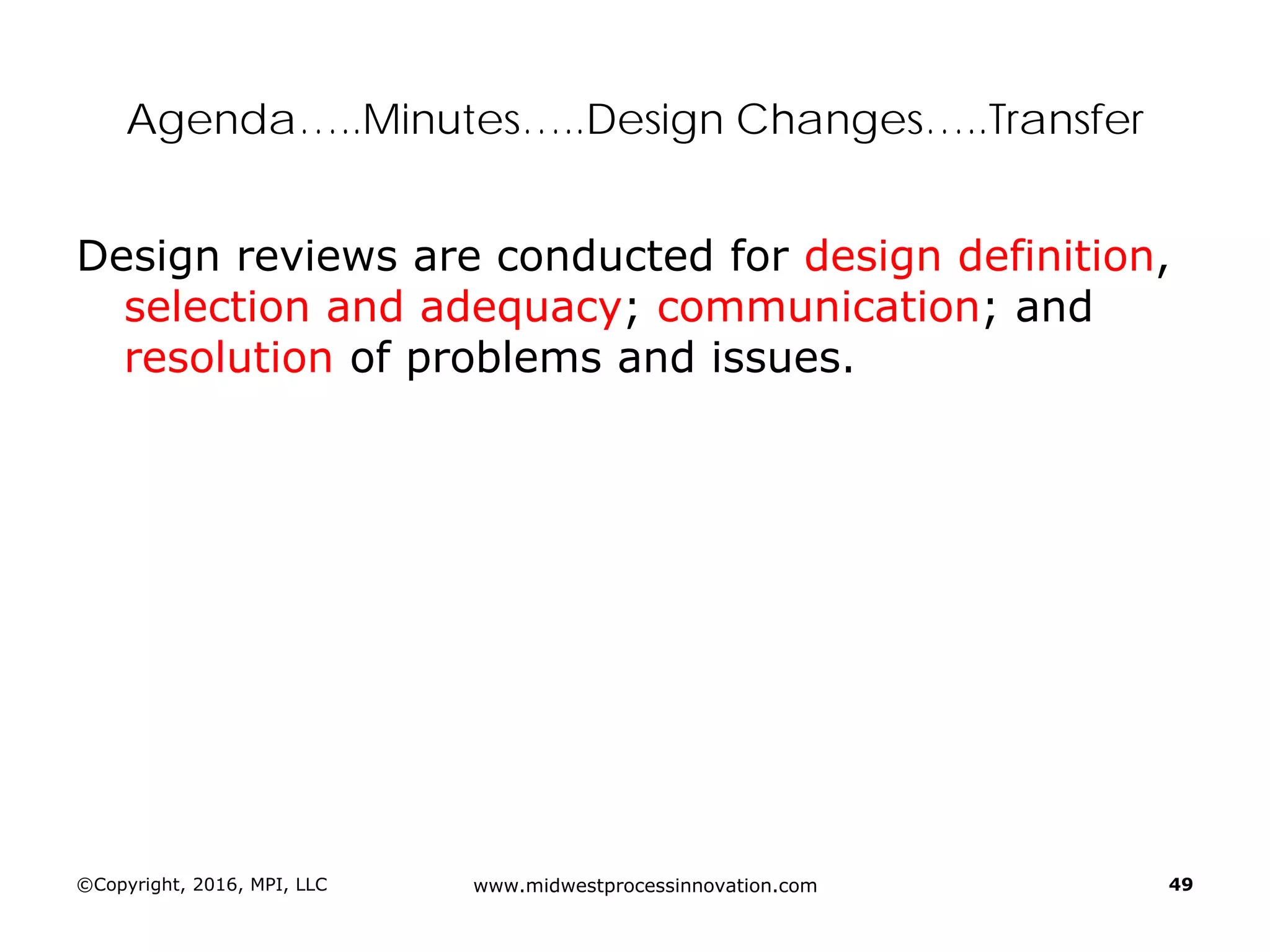©Copyright, 2016, MPI, LLC www.midwestprocessinnovation.com 49
Agenda…..Minutes…..Design Changes…..Transfer
Design reviews are conducted for design definition,
selection and adequacy; communication; and
resolution of problems and issues.
 