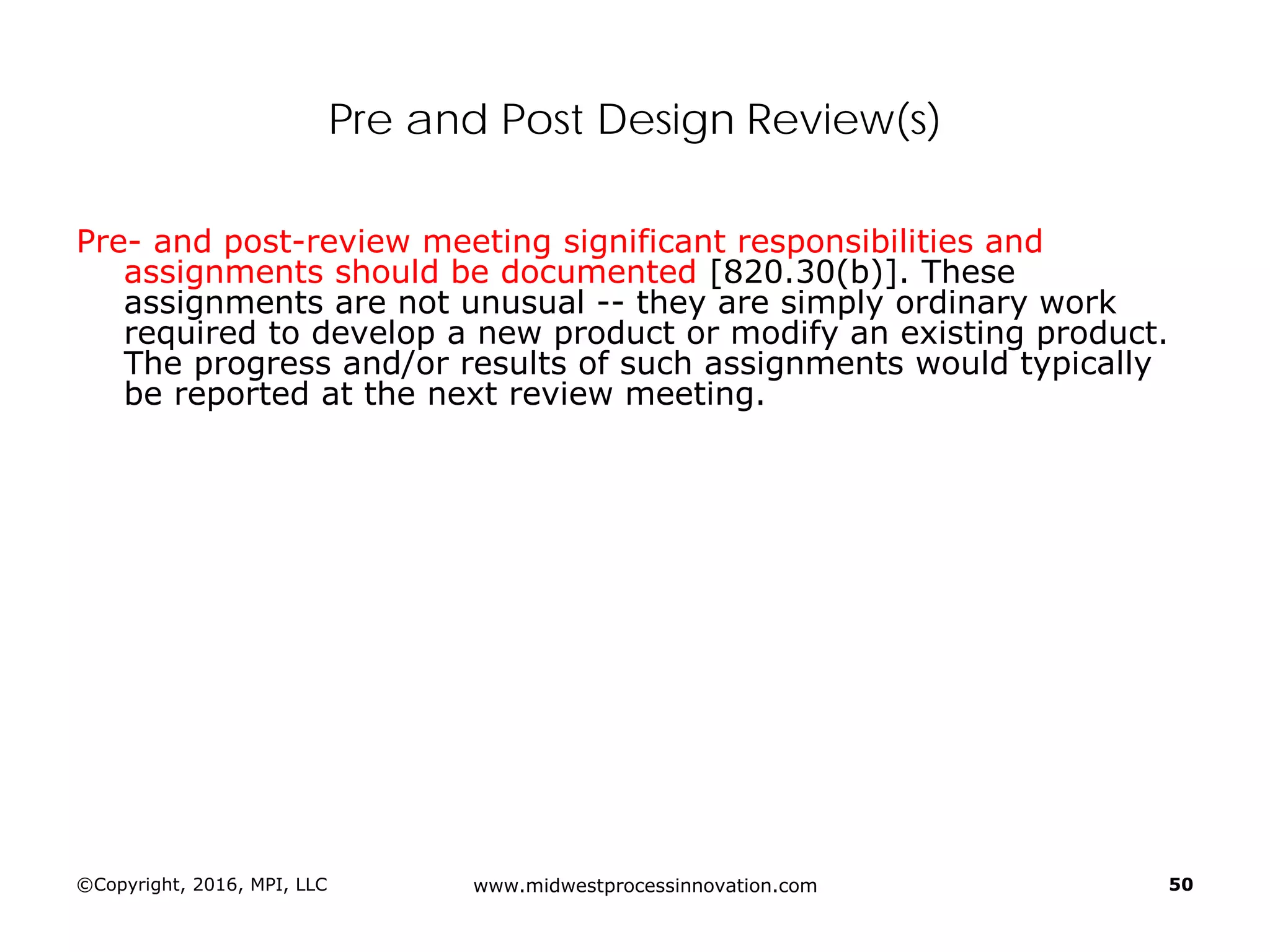 ©Copyright, 2016, MPI, LLC www.midwestprocessinnovation.com 50
Pre and Post Design Review(s)
Pre- and post-review meeting significant responsibilities and
assignments should be documented [820.30(b)]. These
assignments are not unusual -- they are simply ordinary work
required to develop a new product or modify an existing product.
The progress and/or results of such assignments would typically
be reported at the next review meeting.
 