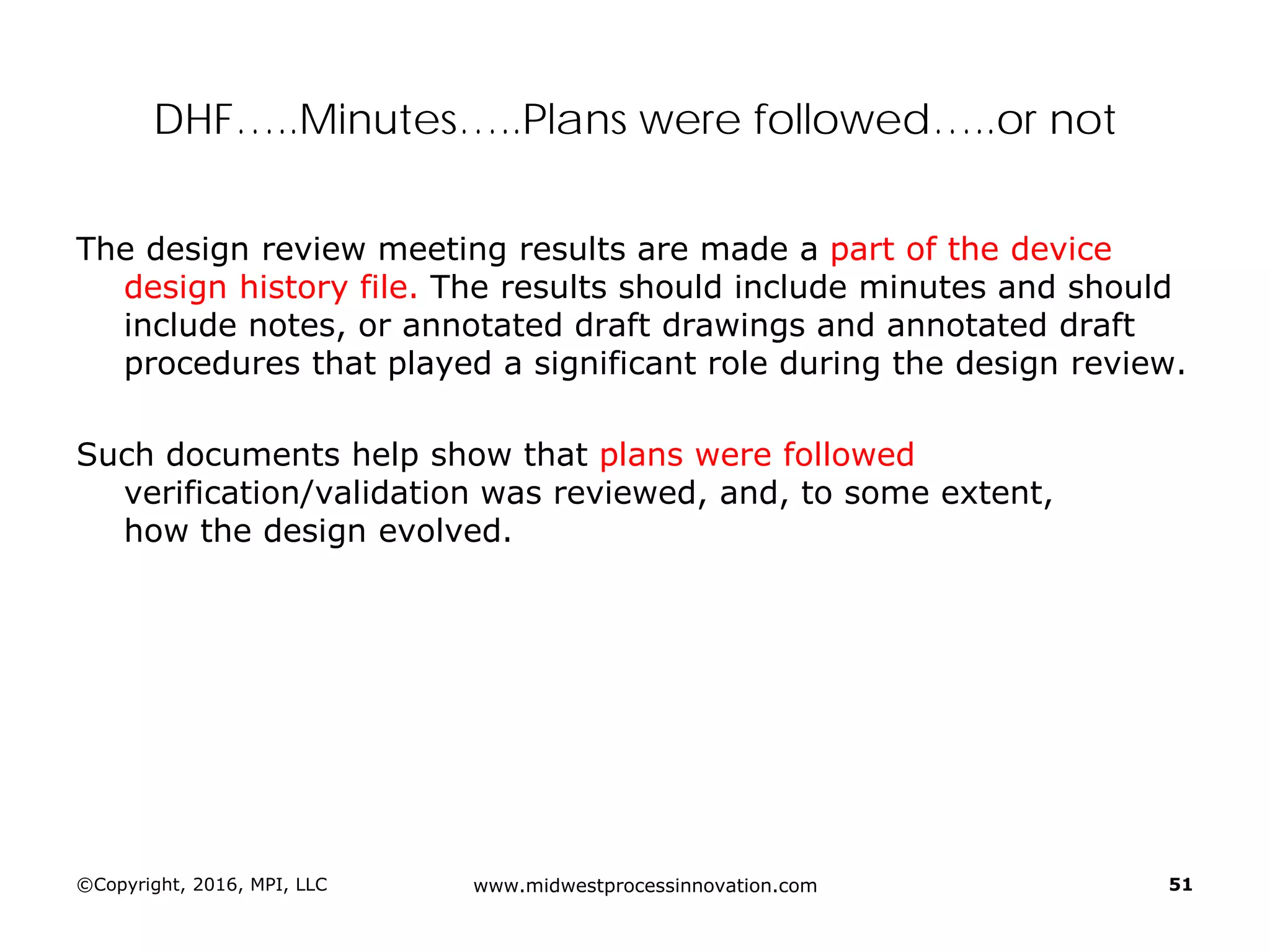 ©Copyright, 2016, MPI, LLC www.midwestprocessinnovation.com 51
DHF…..Minutes…..Plans were followed…..or not
The design review meeting results are made a part of the device
design history file. The results should include minutes and should
include notes, or annotated draft drawings and annotated draft
procedures that played a significant role during the design review.
Such documents help show that plans were followed
verification/validation was reviewed, and, to some extent,
how the design evolved.
 