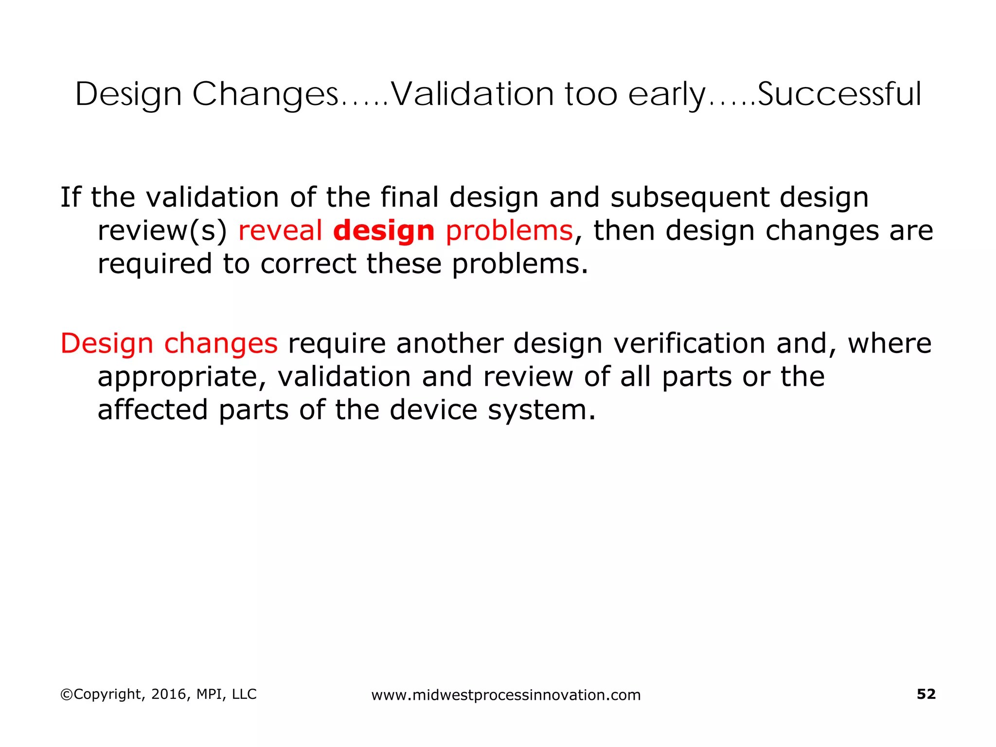 ©Copyright, 2016, MPI, LLC www.midwestprocessinnovation.com 52
Design Changes…..Validation too early…..Successful
If the validation of the final design and subsequent design
review(s) reveal design problems, then design changes are
required to correct these problems.
Design changes require another design verification and, where
appropriate, validation and review of all parts or the
affected parts of the device system.
 
