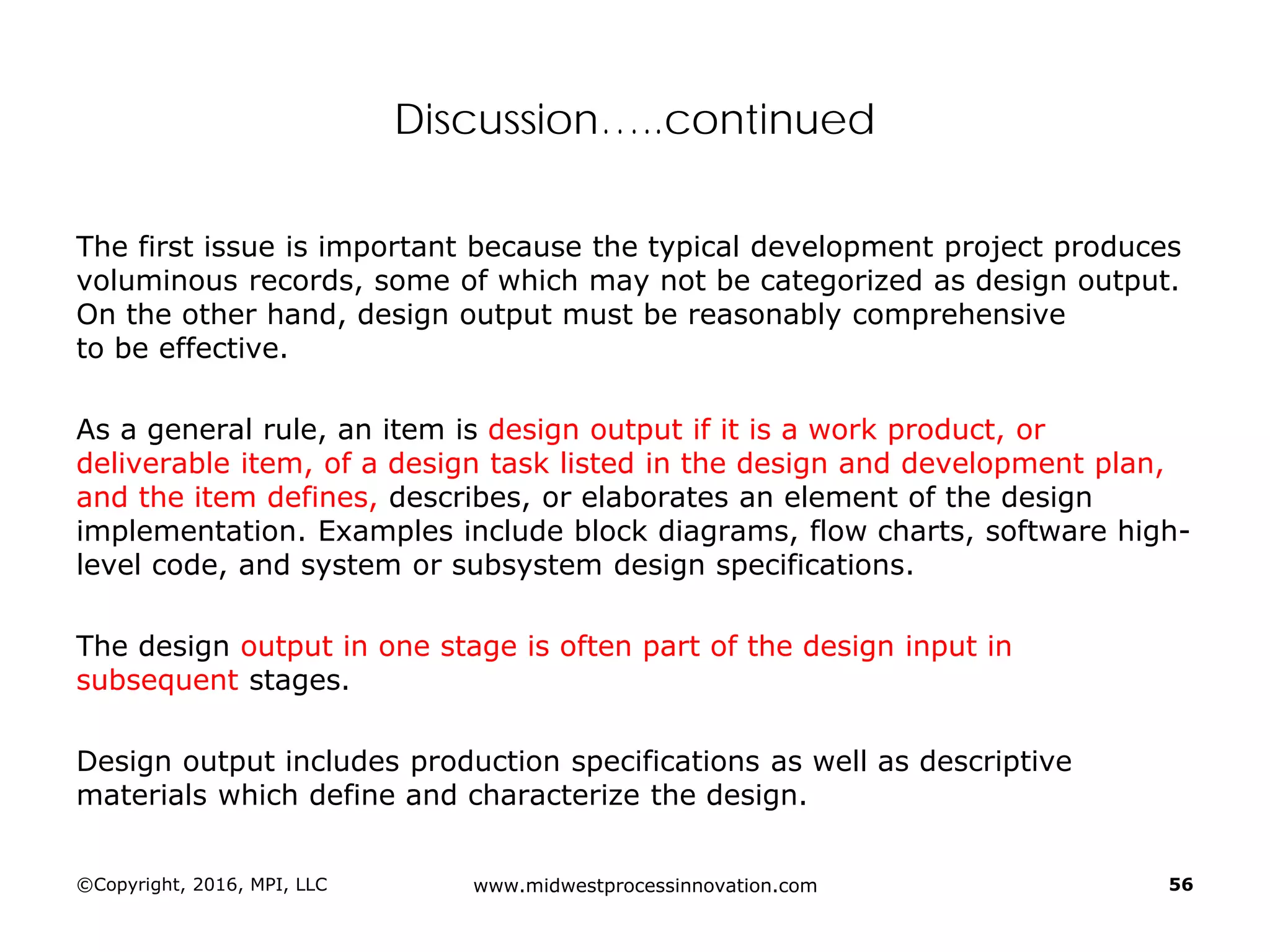 Discussion…..continued
The first issue is important because the typical development project produces
voluminous records, some of which may not be categorized as design output.
On the other hand, design output must be reasonably comprehensive
to be effective.
As a general rule, an item is design output if it is a work product, or
deliverable item, of a design task listed in the design and development plan,
and the item defines, describes, or elaborates an element of the design
implementation. Examples include block diagrams, flow charts, software high-
level code, and system or subsystem design specifications.
The design output in one stage is often part of the design input in
subsequent stages.
Design output includes production specifications as well as descriptive
materials which define and characterize the design.
©Copyright, 2016, MPI, LLC www.midwestprocessinnovation.com 56
 