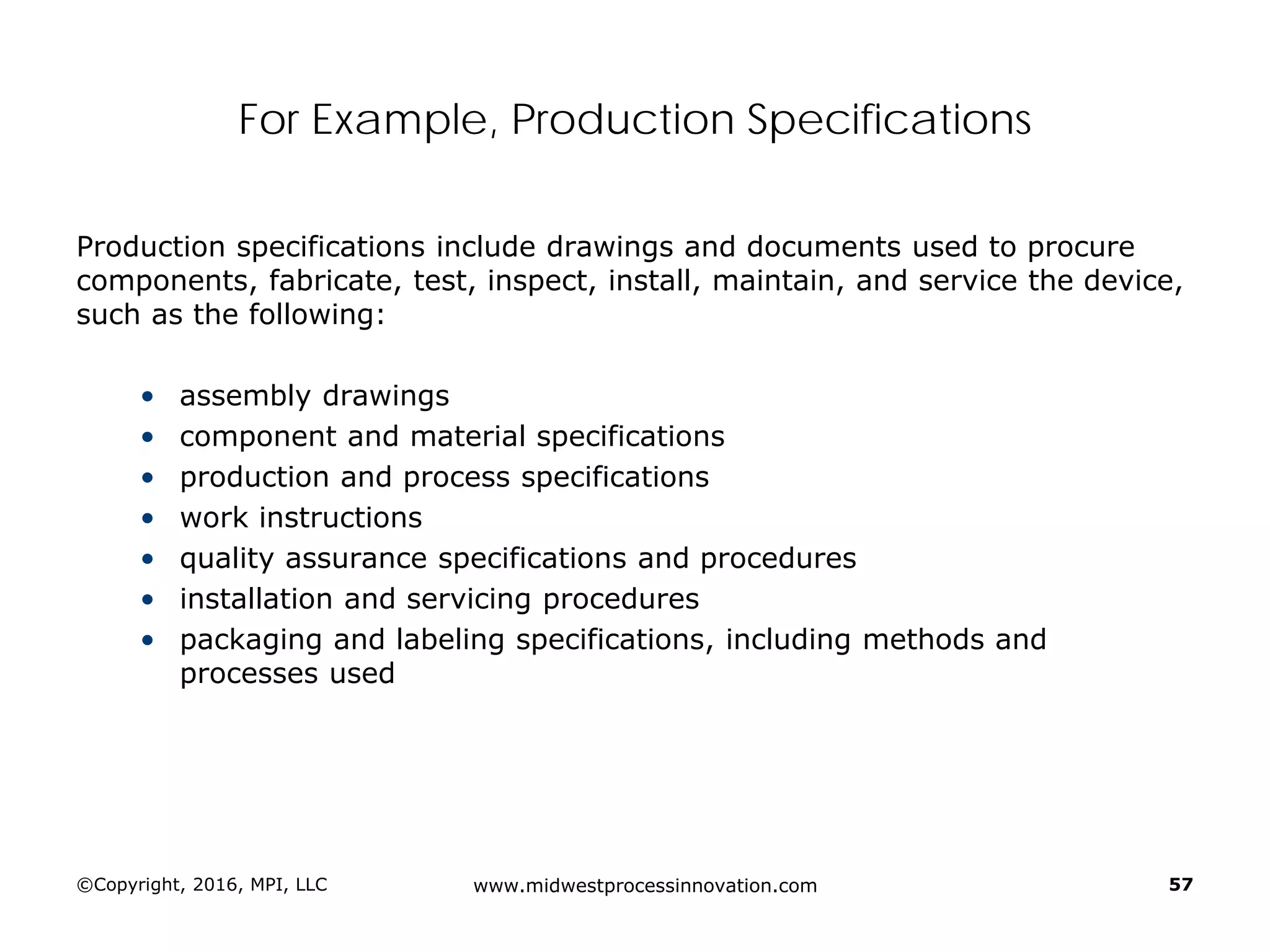For Example, Production Specifications
Production specifications include drawings and documents used to procure
components, fabricate, test, inspect, install, maintain, and service the device,
such as the following:
• assembly drawings
• component and material specifications
• production and process specifications
• work instructions
• quality assurance specifications and procedures
• installation and servicing procedures
• packaging and labeling specifications, including methods and
processes used
©Copyright, 2016, MPI, LLC www.midwestprocessinnovation.com 57
 