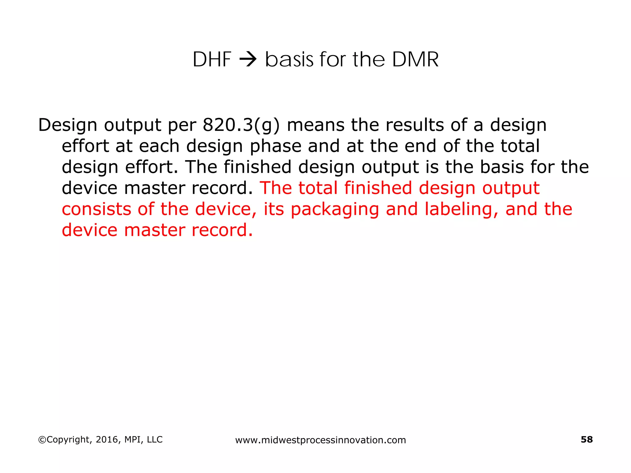 ©Copyright, 2016, MPI, LLC www.midwestprocessinnovation.com 58
DHF  basis for the DMR
Design output per 820.3(g) means the results of a design
effort at each design phase and at the end of the total
design effort. The finished design output is the basis for the
device master record. The total finished design output
consists of the device, its packaging and labeling, and the
device master record.
 