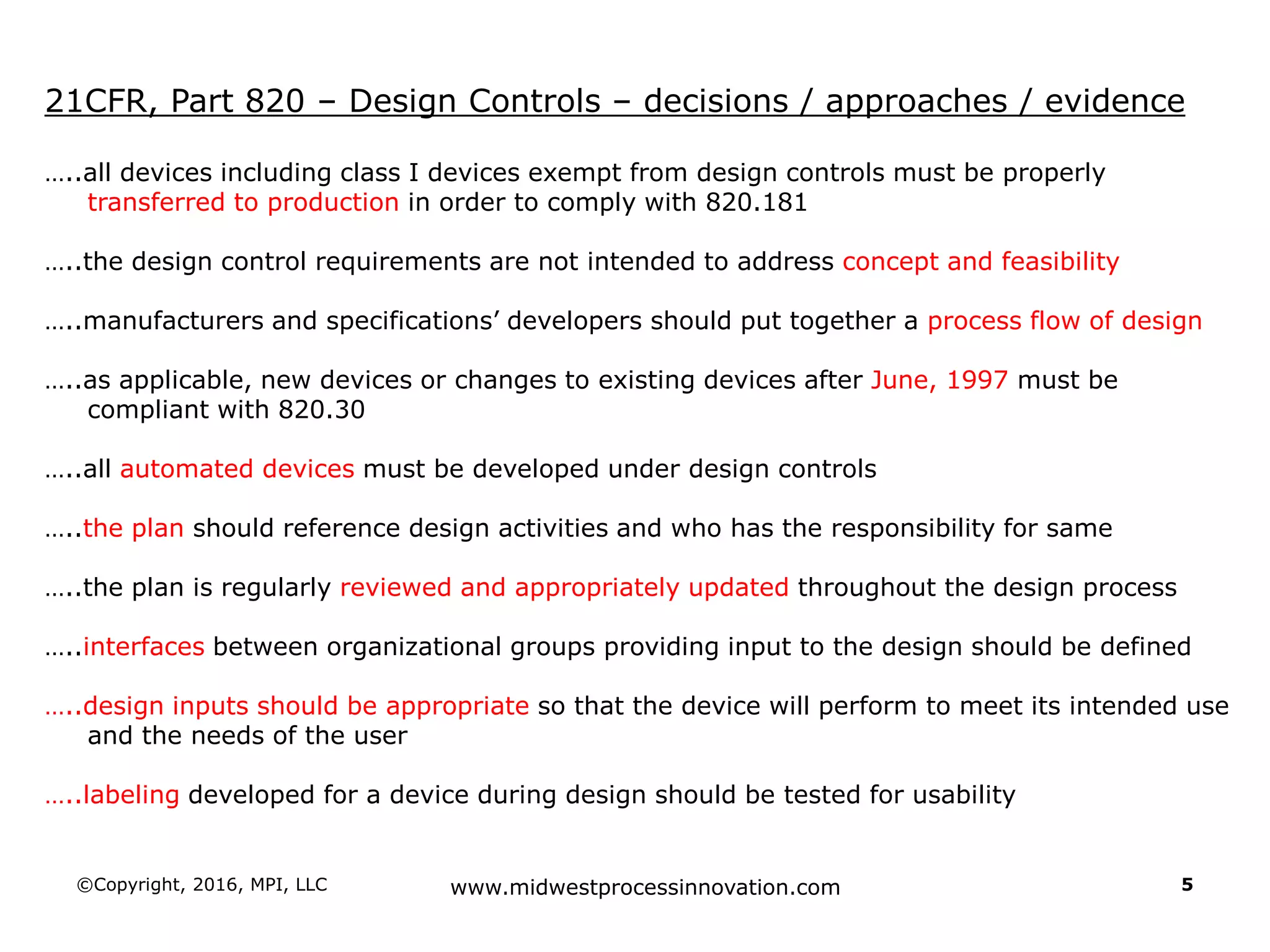 ©Copyright, 2016, MPI, LLC www.midwestprocessinnovation.com 5
21CFR, Part 820 – Design Controls – decisions / approaches / evidence
…..all devices including class I devices exempt from design controls must be properly
transferred to production in order to comply with 820.181
…..the design control requirements are not intended to address concept and feasibility
…..manufacturers and specifications’ developers should put together a process flow of design
…..as applicable, new devices or changes to existing devices after June, 1997 must be
compliant with 820.30
…..all automated devices must be developed under design controls
…..the plan should reference design activities and who has the responsibility for same
…..the plan is regularly reviewed and appropriately updated throughout the design process
…..interfaces between organizational groups providing input to the design should be defined
…..design inputs should be appropriate so that the device will perform to meet its intended use
and the needs of the user
…..labeling developed for a device during design should be tested for usability
 