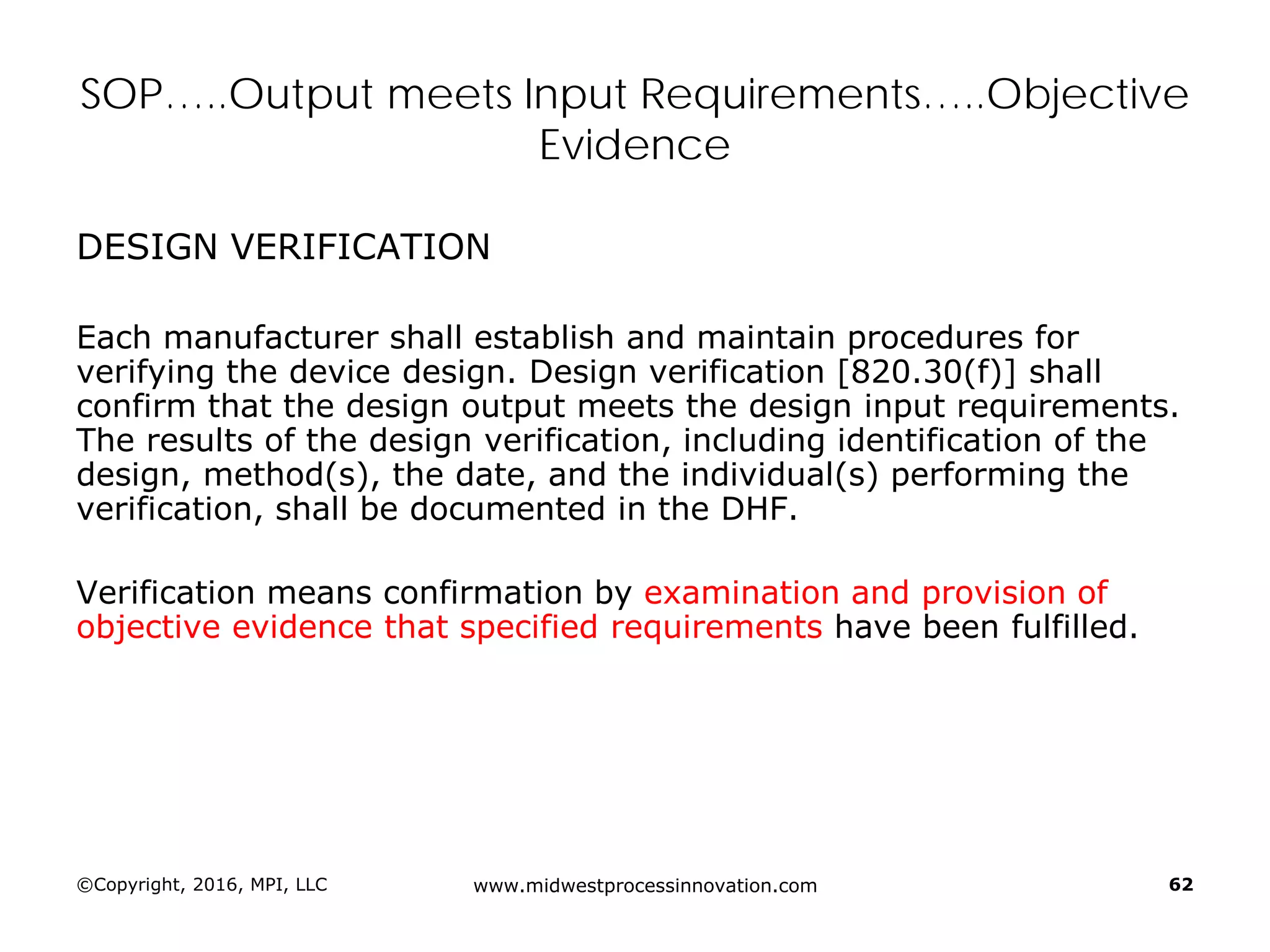 ©Copyright, 2016, MPI, LLC www.midwestprocessinnovation.com 62
SOP…..Output meets Input Requirements…..Objective
Evidence
DESIGN VERIFICATION
Each manufacturer shall establish and maintain procedures for
verifying the device design. Design verification [820.30(f)] shall
confirm that the design output meets the design input requirements.
The results of the design verification, including identification of the
design, method(s), the date, and the individual(s) performing the
verification, shall be documented in the DHF.
Verification means confirmation by examination and provision of
objective evidence that specified requirements have been fulfilled.
 
