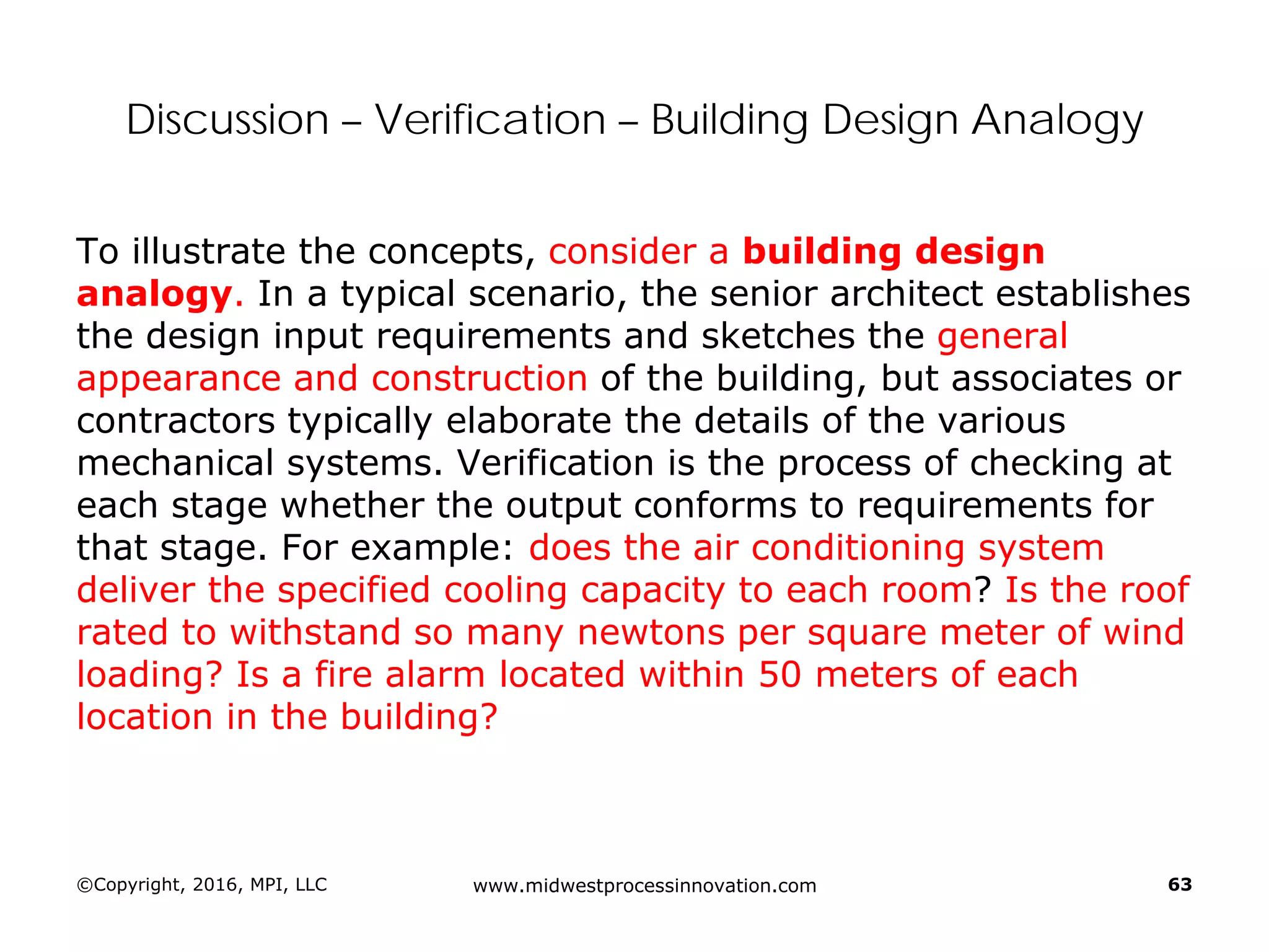 Discussion – Verification – Building Design Analogy
To illustrate the concepts, consider a building design
analogy. In a typical scenario, the senior architect establishes
the design input requirements and sketches the general
appearance and construction of the building, but associates or
contractors typically elaborate the details of the various
mechanical systems. Verification is the process of checking at
each stage whether the output conforms to requirements for
that stage. For example: does the air conditioning system
deliver the specified cooling capacity to each room? Is the roof
rated to withstand so many newtons per square meter of wind
loading? Is a fire alarm located within 50 meters of each
location in the building?
©Copyright, 2016, MPI, LLC www.midwestprocessinnovation.com 63
 