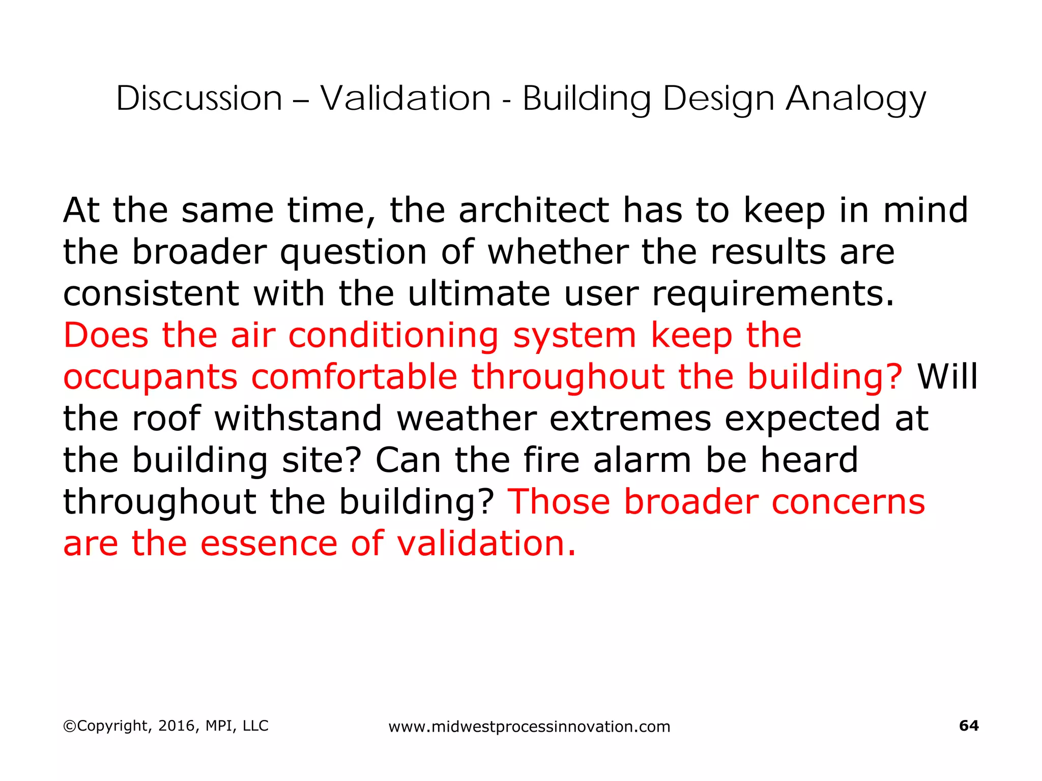 Discussion – Validation - Building Design Analogy
At the same time, the architect has to keep in mind
the broader question of whether the results are
consistent with the ultimate user requirements.
Does the air conditioning system keep the
occupants comfortable throughout the building? Will
the roof withstand weather extremes expected at
the building site? Can the fire alarm be heard
throughout the building? Those broader concerns
are the essence of validation.
©Copyright, 2016, MPI, LLC www.midwestprocessinnovation.com 64
 
