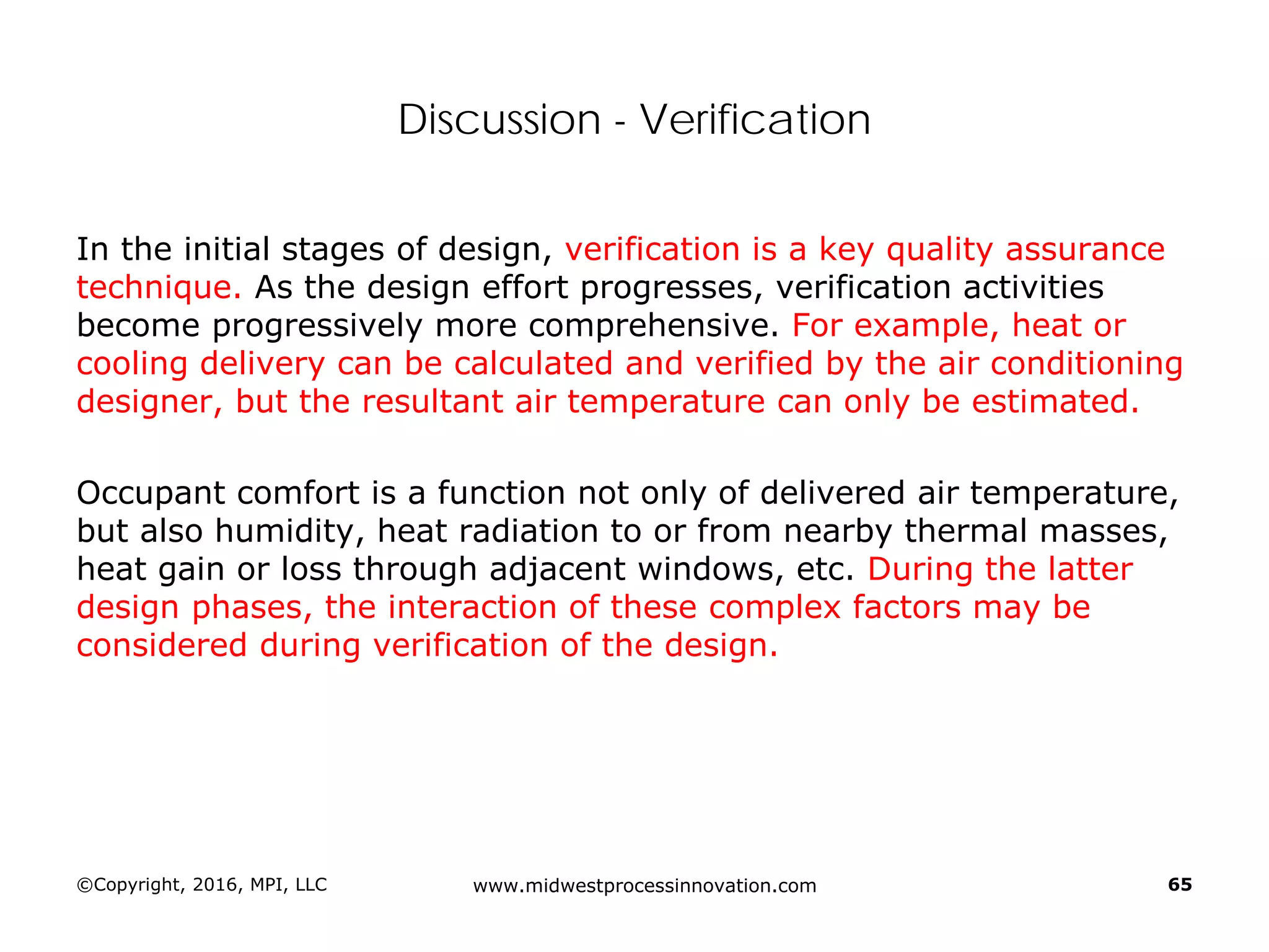 Discussion - Verification
In the initial stages of design, verification is a key quality assurance
technique. As the design effort progresses, verification activities
become progressively more comprehensive. For example, heat or
cooling delivery can be calculated and verified by the air conditioning
designer, but the resultant air temperature can only be estimated.
Occupant comfort is a function not only of delivered air temperature,
but also humidity, heat radiation to or from nearby thermal masses,
heat gain or loss through adjacent windows, etc. During the latter
design phases, the interaction of these complex factors may be
considered during verification of the design.
©Copyright, 2016, MPI, LLC www.midwestprocessinnovation.com 65
 