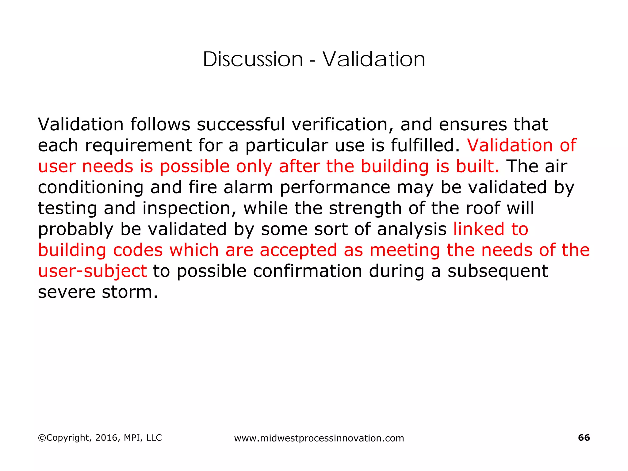 Discussion - Validation
Validation follows successful verification, and ensures that
each requirement for a particular use is fulfilled. Validation of
user needs is possible only after the building is built. The air
conditioning and fire alarm performance may be validated by
testing and inspection, while the strength of the roof will
probably be validated by some sort of analysis linked to
building codes which are accepted as meeting the needs of the
user-subject to possible confirmation during a subsequent
severe storm.
©Copyright, 2016, MPI, LLC www.midwestprocessinnovation.com 66
 