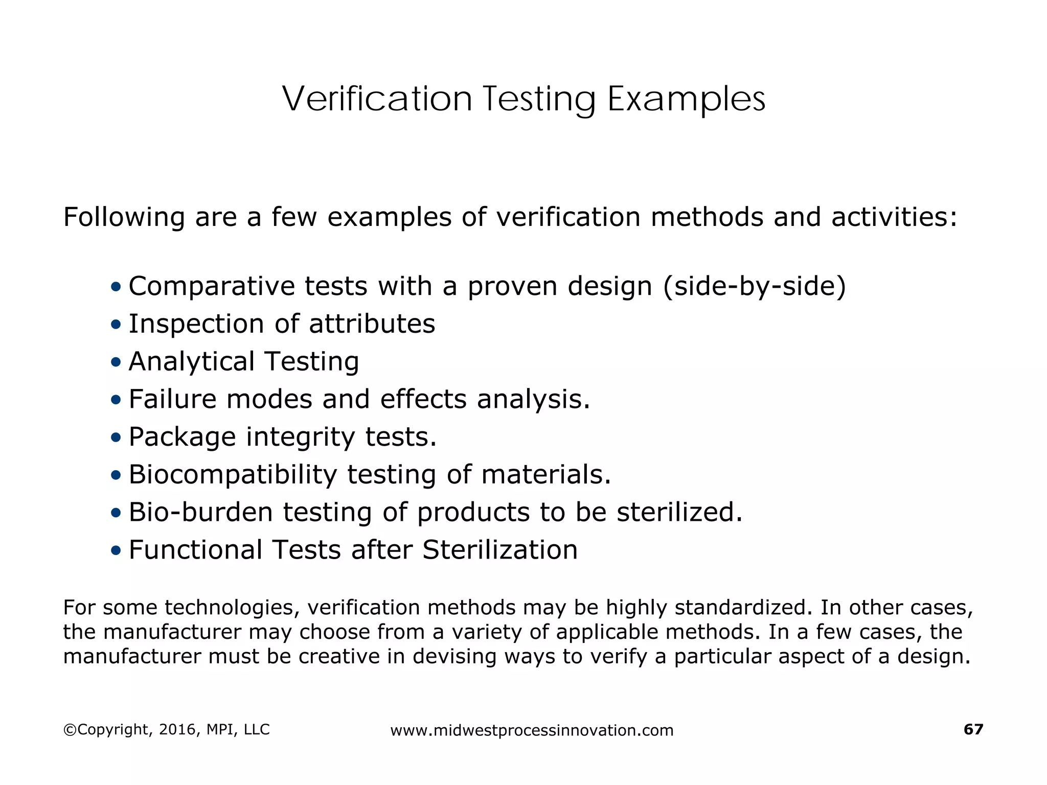 Verification Testing Examples
Following are a few examples of verification methods and activities:
• Comparative tests with a proven design (side-by-side)
• Inspection of attributes
• Analytical Testing
• Failure modes and effects analysis.
• Package integrity tests.
• Biocompatibility testing of materials.
• Bio-burden testing of products to be sterilized.
• Functional Tests after Sterilization
For some technologies, verification methods may be highly standardized. In other cases,
the manufacturer may choose from a variety of applicable methods. In a few cases, the
manufacturer must be creative in devising ways to verify a particular aspect of a design.
©Copyright, 2016, MPI, LLC www.midwestprocessinnovation.com 67
 