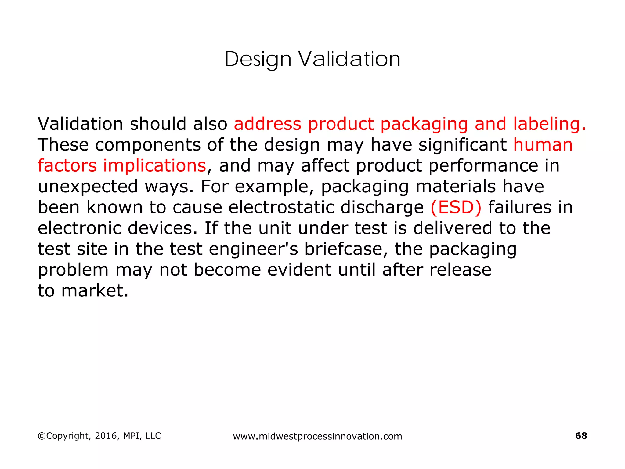 Design Validation
Validation should also address product packaging and labeling.
These components of the design may have significant human
factors implications, and may affect product performance in
unexpected ways. For example, packaging materials have
been known to cause electrostatic discharge (ESD) failures in
electronic devices. If the unit under test is delivered to the
test site in the test engineer's briefcase, the packaging
problem may not become evident until after release
to market.
©Copyright, 2016, MPI, LLC www.midwestprocessinnovation.com 68
 