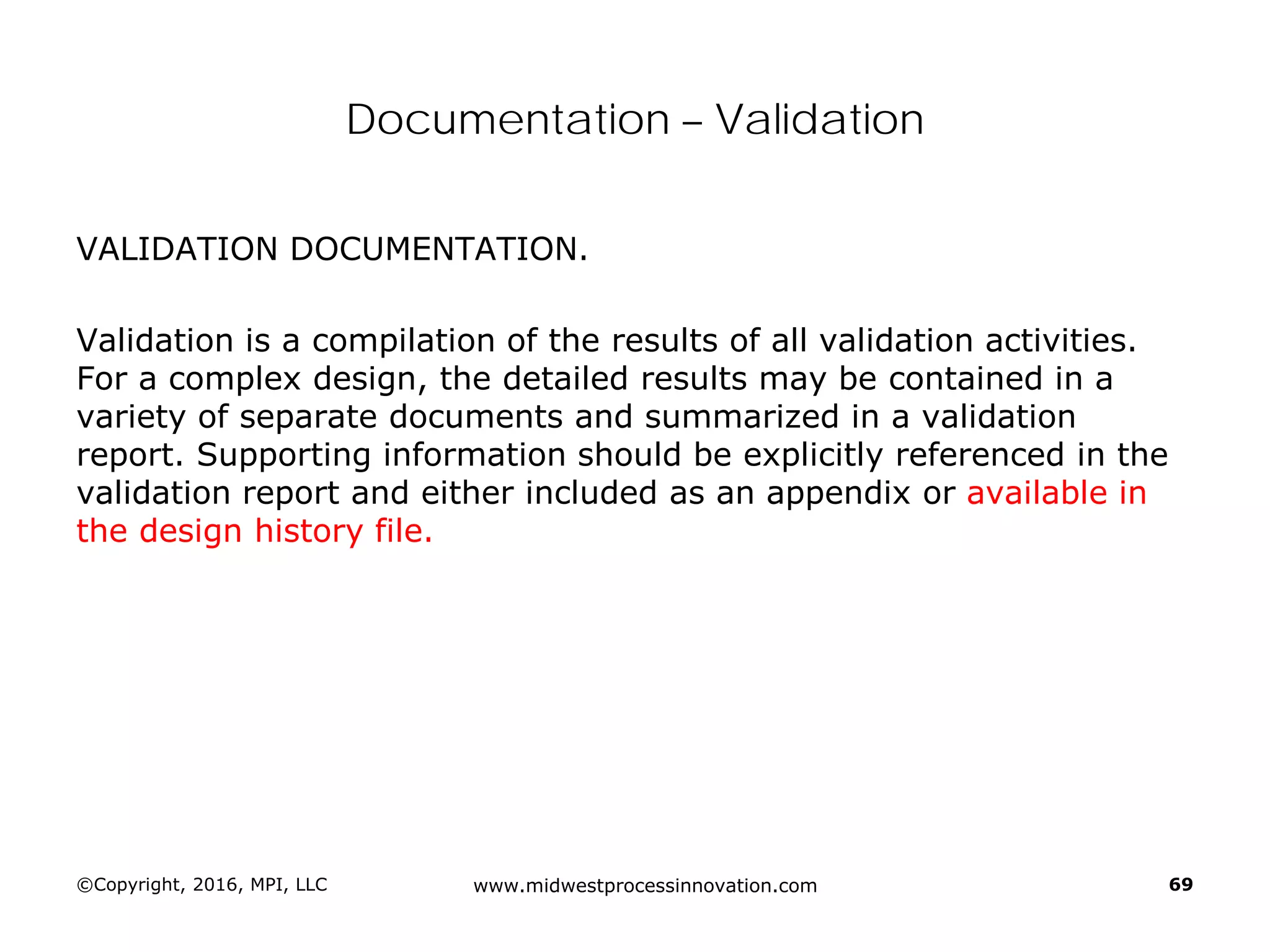 Documentation – Validation
VALIDATION DOCUMENTATION.
Validation is a compilation of the results of all validation activities.
For a complex design, the detailed results may be contained in a
variety of separate documents and summarized in a validation
report. Supporting information should be explicitly referenced in the
validation report and either included as an appendix or available in
the design history file.
©Copyright, 2016, MPI, LLC www.midwestprocessinnovation.com 69
 