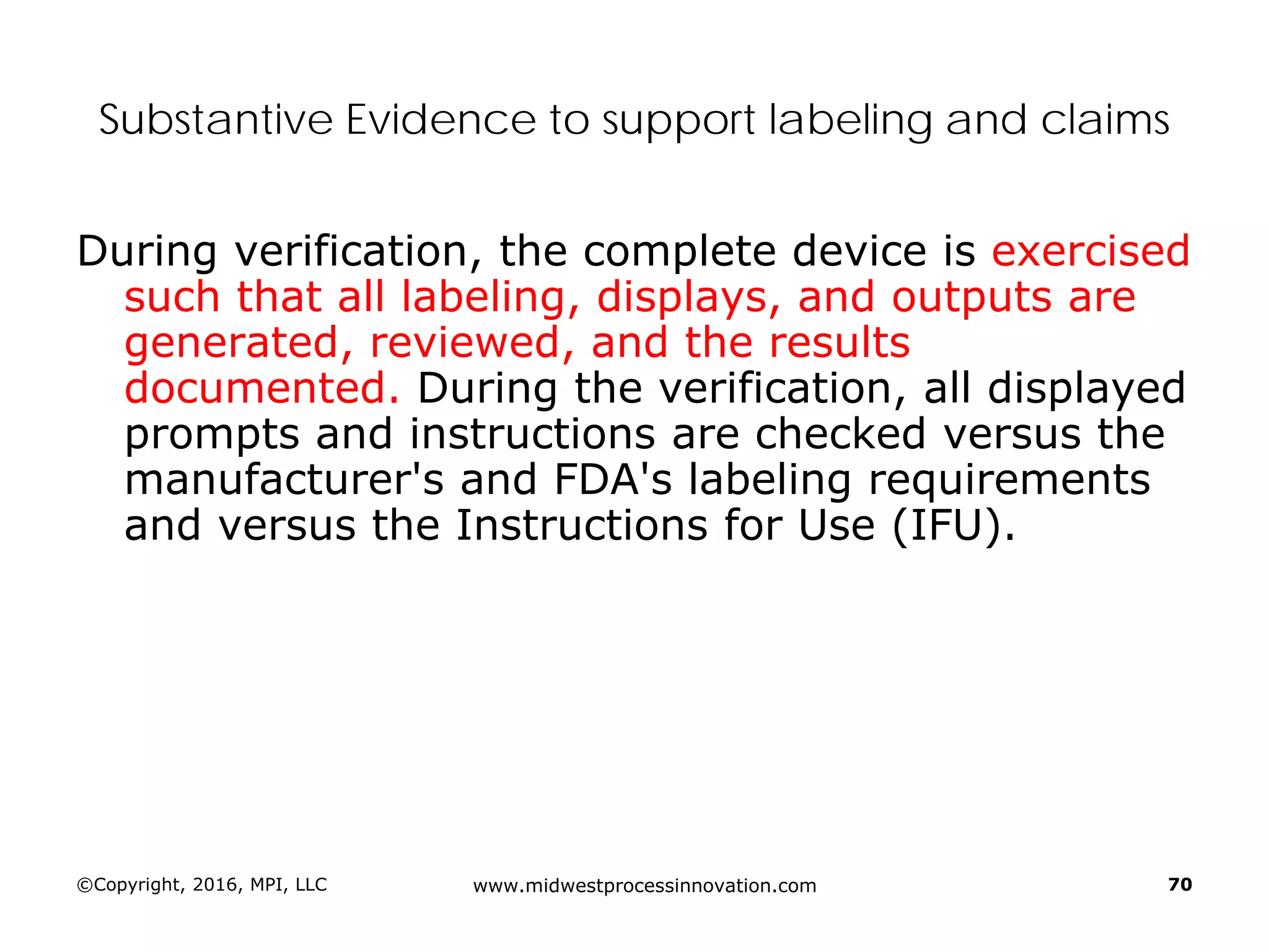 ©Copyright, 2016, MPI, LLC www.midwestprocessinnovation.com 70
Substantive Evidence to support labeling and claims
During verification, the complete device is exercised
such that all labeling, displays, and outputs are
generated, reviewed, and the results
documented. During the verification, all displayed
prompts and instructions are checked versus the
manufacturer's and FDA's labeling requirements
and versus the Instructions for Use (IFU).
 
