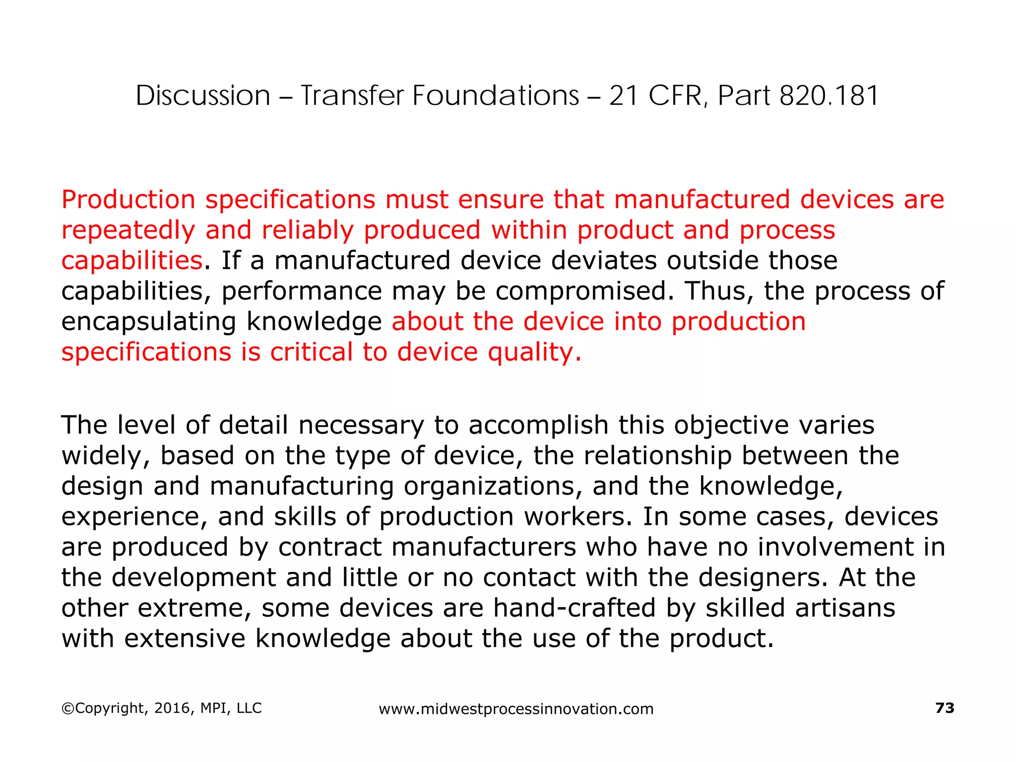 Discussion – Transfer Foundations – 21 CFR, Part 820.181
Production specifications must ensure that manufactured devices are
repeatedly and reliably produced within product and process
capabilities. If a manufactured device deviates outside those
capabilities, performance may be compromised. Thus, the process of
encapsulating knowledge about the device into production
specifications is critical to device quality.
The level of detail necessary to accomplish this objective varies
widely, based on the type of device, the relationship between the
design and manufacturing organizations, and the knowledge,
experience, and skills of production workers. In some cases, devices
are produced by contract manufacturers who have no involvement in
the development and little or no contact with the designers. At the
other extreme, some devices are hand-crafted by skilled artisans
with extensive knowledge about the use of the product.
©Copyright, 2016, MPI, LLC www.midwestprocessinnovation.com 73
 