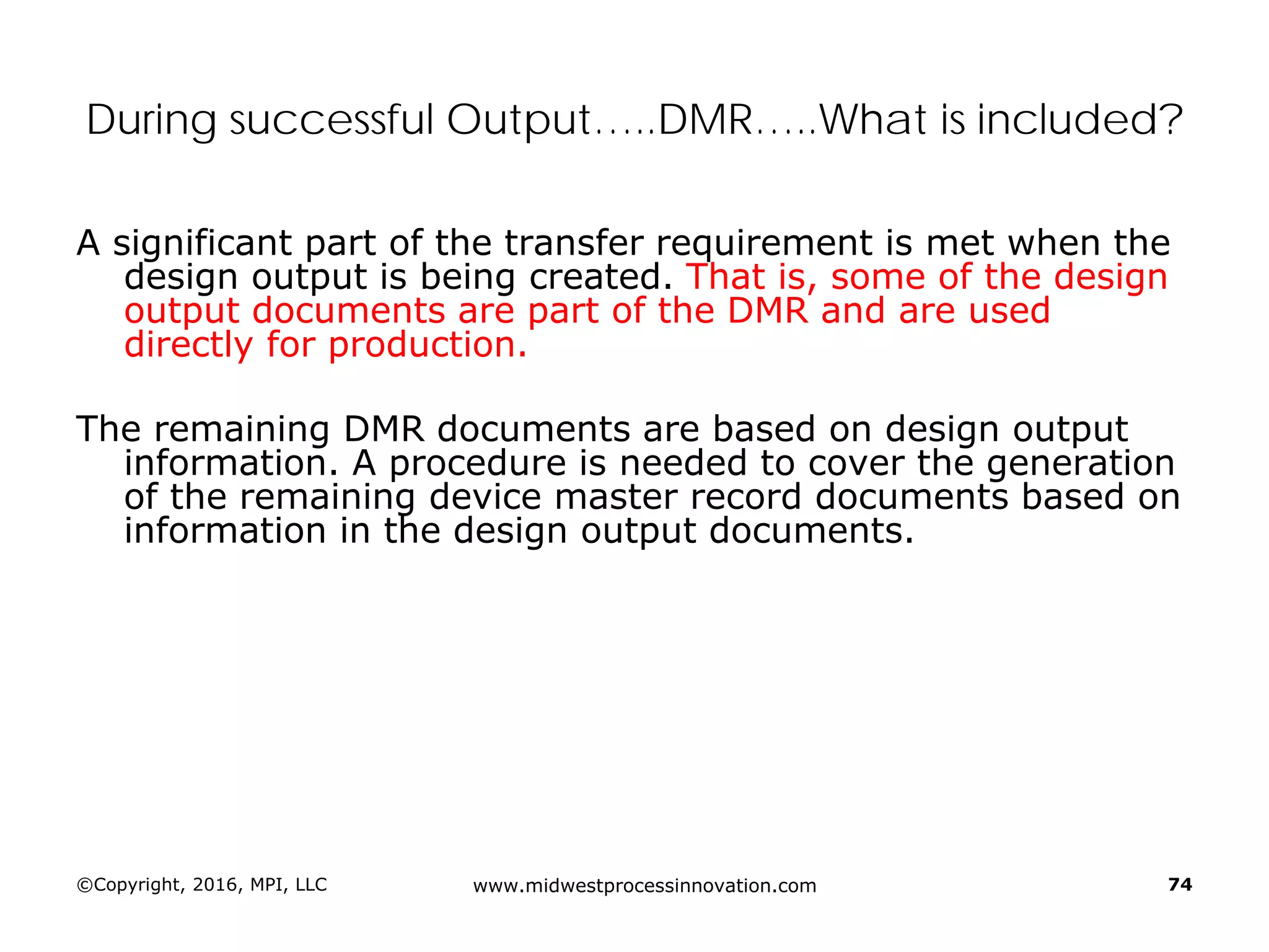 ©Copyright, 2016, MPI, LLC www.midwestprocessinnovation.com 74
During successful Output…..DMR…..What is included?
A significant part of the transfer requirement is met when the
design output is being created. That is, some of the design
output documents are part of the DMR and are used
directly for production.
The remaining DMR documents are based on design output
information. A procedure is needed to cover the generation
of the remaining device master record documents based on
information in the design output documents.
 
