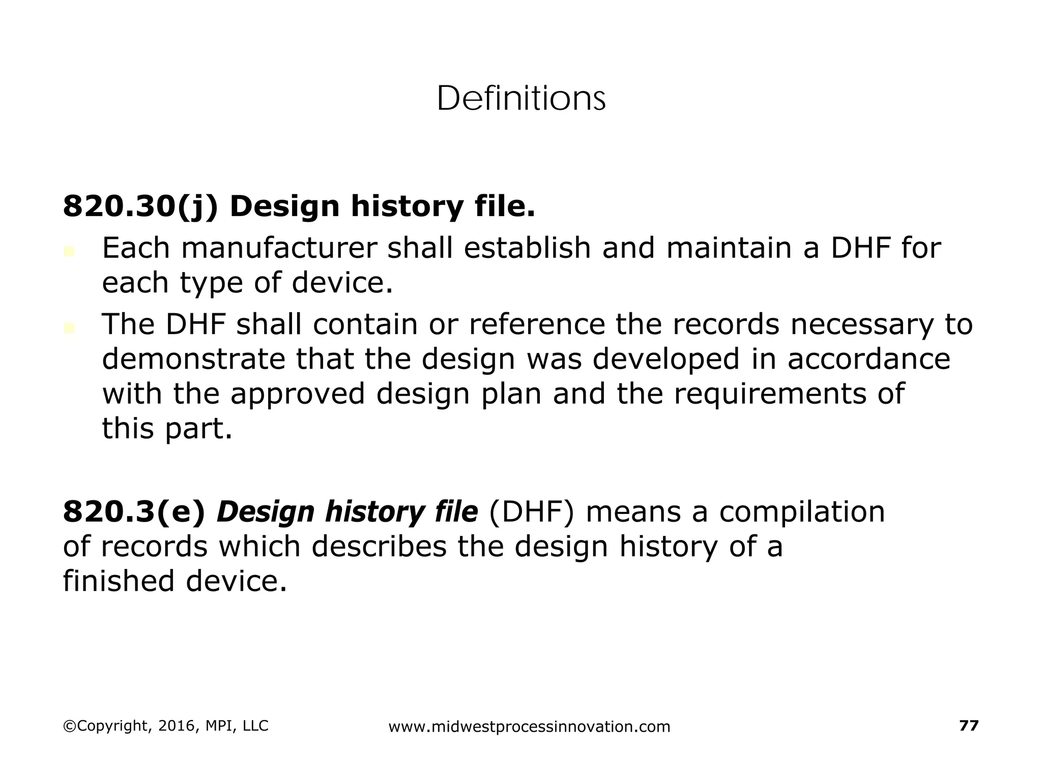 Definitions
820.30(j) Design history file.
 Each manufacturer shall establish and maintain a DHF for
each type of device.
 The DHF shall contain or reference the records necessary to
demonstrate that the design was developed in accordance
with the approved design plan and the requirements of
this part.
820.3(e) Design history file (DHF) means a compilation
of records which describes the design history of a
finished device.
©Copyright, 2016, MPI, LLC www.midwestprocessinnovation.com 77
 