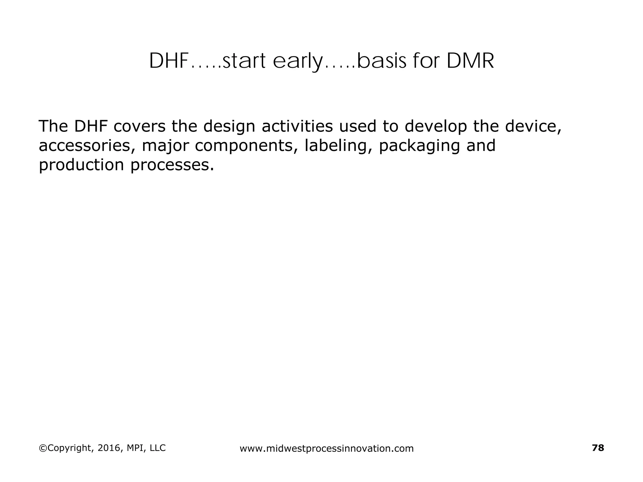 ©Copyright, 2016, MPI, LLC www.midwestprocessinnovation.com 78
DHF…..start early…..basis for DMR
The DHF covers the design activities used to develop the device,
accessories, major components, labeling, packaging and
production processes.
 