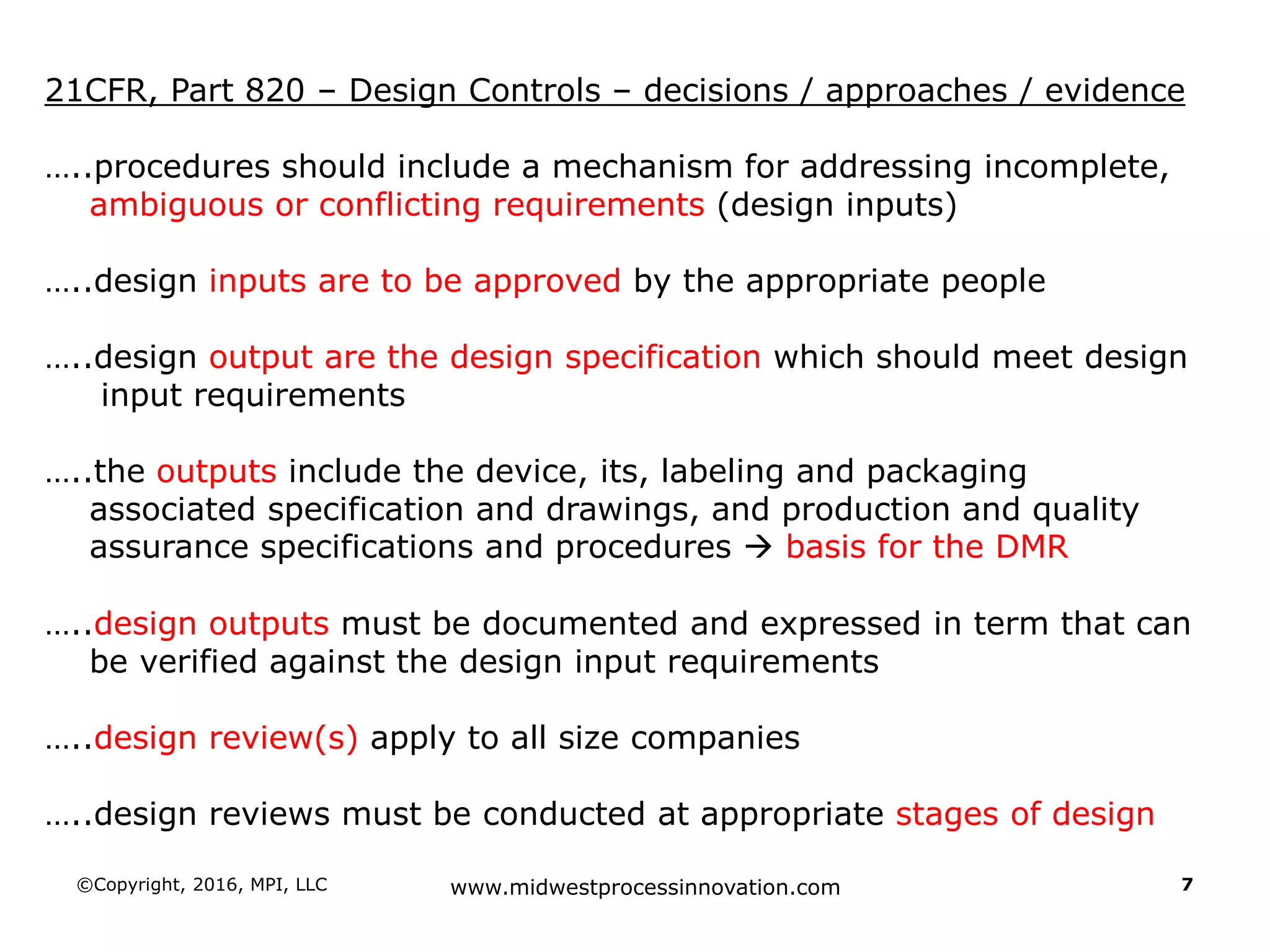 ©Copyright, 2016, MPI, LLC www.midwestprocessinnovation.com 7
21CFR, Part 820 – Design Controls – decisions / approaches / evidence
…..procedures should include a mechanism for addressing incomplete,
ambiguous or conflicting requirements (design inputs)
…..design inputs are to be approved by the appropriate people
…..design output are the design specification which should meet design
input requirements
…..the outputs include the device, its, labeling and packaging
associated specification and drawings, and production and quality
assurance specifications and procedures  basis for the DMR
…..design outputs must be documented and expressed in term that can
be verified against the design input requirements
…..design review(s) apply to all size companies
…..design reviews must be conducted at appropriate stages of design
 