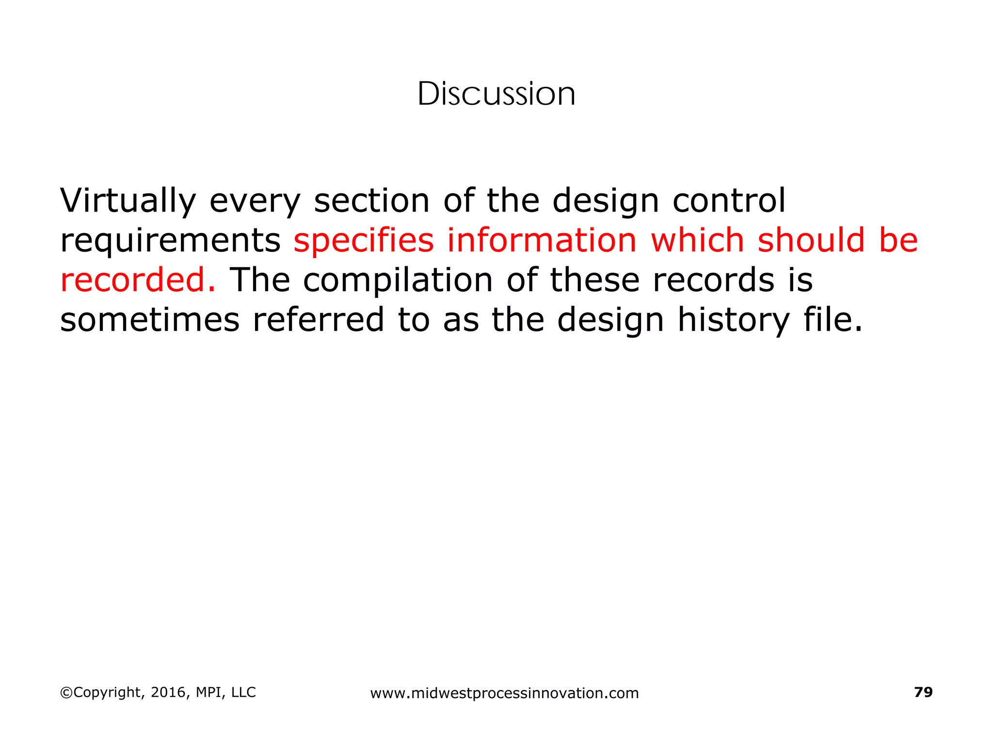Discussion
Virtually every section of the design control
requirements specifies information which should be
recorded. The compilation of these records is
sometimes referred to as the design history file.
©Copyright, 2016, MPI, LLC www.midwestprocessinnovation.com 79
 