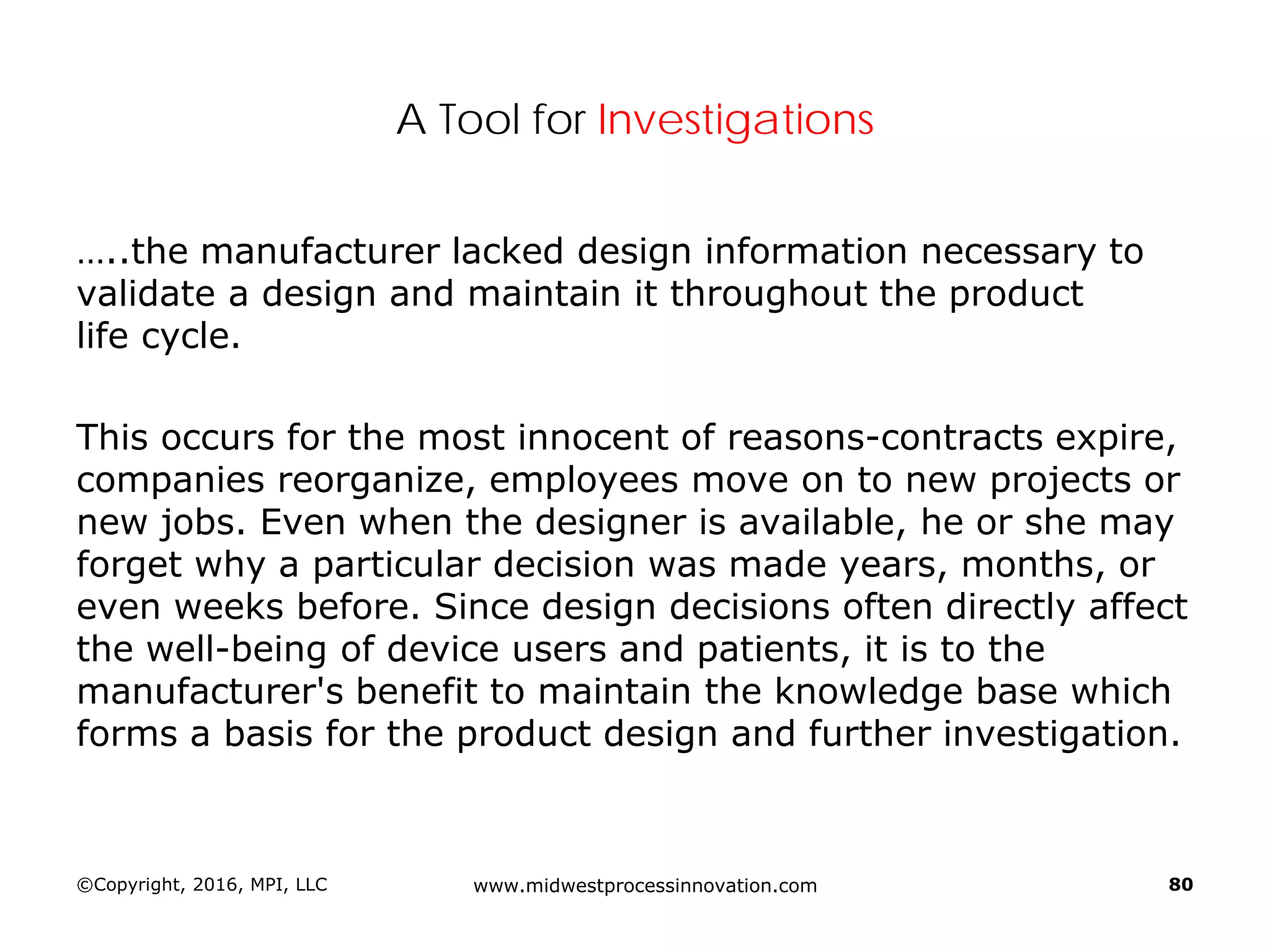 A Tool for Investigations
…..the manufacturer lacked design information necessary to
validate a design and maintain it throughout the product
life cycle.
This occurs for the most innocent of reasons-contracts expire,
companies reorganize, employees move on to new projects or
new jobs. Even when the designer is available, he or she may
forget why a particular decision was made years, months, or
even weeks before. Since design decisions often directly affect
the well-being of device users and patients, it is to the
manufacturer's benefit to maintain the knowledge base which
forms a basis for the product design and further investigation.
©Copyright, 2016, MPI, LLC www.midwestprocessinnovation.com 80
 