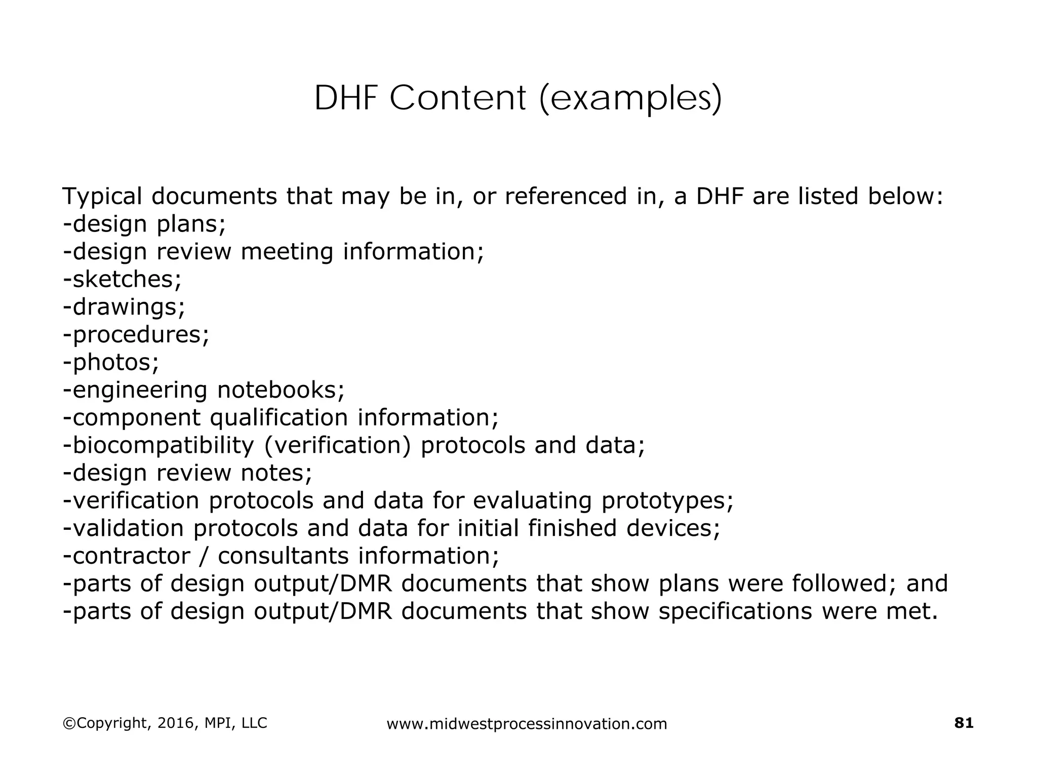 ©Copyright, 2016, MPI, LLC www.midwestprocessinnovation.com 81
DHF Content (examples)
Typical documents that may be in, or referenced in, a DHF are listed below:
-design plans;
-design review meeting information;
-sketches;
-drawings;
-procedures;
-photos;
-engineering notebooks;
-component qualification information;
-biocompatibility (verification) protocols and data;
-design review notes;
-verification protocols and data for evaluating prototypes;
-validation protocols and data for initial finished devices;
-contractor / consultants information;
-parts of design output/DMR documents that show plans were followed; and
-parts of design output/DMR documents that show specifications were met.
 